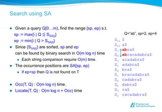 Search using SA

    Given a query Q[0…m), find the range [sp, ep) s.t.
    sp := max{i | Q ≦ SSA[i]}                                   Q=“ab”, sp=2, ep=4
    ep := min{i | Q > SSA[i]}                             S11   $
                                                          S10   a$
    Since {SSA[i]} are sorted, sp and ep
                                                          S7    abra$
     can be found by binary search in O(m log n) time     S0    abracadabra$
        Each string comparison require O(m) time.        S3    acadabra$
   The occurrence positions are SA[sp, ep)               S5    adabra$
                                                          S8    bra$
        if ep=sp then Q is not found on T
                                                          S1    bracadabra$
                                                          S4    cadabra$
   Occ(T, Q) : O(m log n) time.                          S6    dabra$
   Locate(T, Q) : O(m log n + Occ) time                  S9    ra$
                                                          S2    racadabra$
 