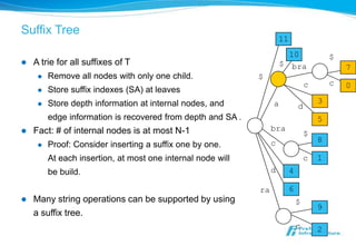 Suffix Tree
                                                                      11
                                                                        10                 $
   A trie for all suffixes of T                                      $ bra                    7
        Remove all nodes with only one child.               $
                                                                                   c       c   0
        Store suffix indexes (SA) at leaves
        Store depth information at internal nodes, and           a                    3
                                                                               d
         edge information is recovered from depth and SA .                             5
   Fact: # of internal nodes is at most N-1                      bra
                                                                                   $
                                                                  c                    8
        Proof: Consider inserting a suffix one by one.
         At each insertion, at most one internal node will                         c   1
         be build.                                                d        4

                                                             ra            6
   Many string operations can be supported by using                           $
                                                                                       9
    a suffix tree.
                                                                               c       2
 