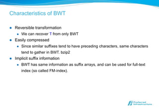 Characteristics of BWT

   Reversible transformation
        We can recover T from only BWT
   Easily compressed
        Since similar suffixes tend to have preceding characters, same characters
         tend to gather in BWT. bzip2
   Implicit suffix information
        BWT has same information as suffix arrays, and can be used for full-text
         index (so called FM-index).
 