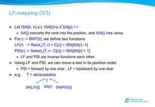LF-mapping (3/3)

   Let ISA[0, n) s.t. ISA[r]=p if SA[p] = r
        SA[i] converts the rank into the position, and ISA[i] vice versa.
   For c := BWT[r], we define two functions
    LF(r) := Rankc(T, r) + C[c] = ISA[SA[r] -1]
    PSI(r) := Selectc(T, r– C[c]) = ISA[SA[r] + 1]
        LF and PSI are inverse functions each other.
   Using LF and PSI, we can move a text in its position order.
        PSI = forward by one char , LF = backward by one char
   e.g.    T = abracadabra


            SA[LF[r]]   SA[r]   SA[PSI[r]]
 