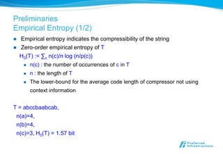 Preliminaries
Empirical Entropy (1/2)
   Empirical entropy indicates the compressibility of the string
   Zero-order empirical entropy of T
    H0(T) := ∑c n(c)/n log (n/p(c))
        n(c) : the number of occurrences of c in T
        n : the length of T
        The lower-bound for the average code length of compressor not using
         context information


T = abccbaabcab,
 n(a)=4,
 n(b)=4,
 n(c)=3, H0(T) = 1.57 bit
 