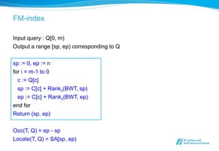 FM-index

Input query : Q[0, m)
Output a range [sp, ep) corresponding to Q

sp := 0, ep := n
for i = m-1 to 0
  c := Q[c]
  sp := C[c] + Rankc(BWT, sp)
  ep := C[c] + Rankc(BWT, ep)
end for
Return (sp, ep)

Occ(T, Q) = ep - sp
Locate(T, Q) = SA[sp, ep)
 