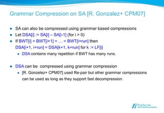 Grammar Compression on SA [R. Gonzalez+ CPM07]

   SA can also be compressed using grammar based compressions
   Let DSA[i] := SA[i] – SA[i-1] (for i > 0)
   If BWT[i] = BWT[i+1] = … = BWT[i+run] then
    DSA[i+1, i+run] = DSA[k+1, k+run] for k := LF[i]
       DSA contains many repetition if BWT has many runs.


   DSA can be compressed using grammar compression
       [R. Gonzelez+ CPM07] used Re-pair but other grammar compressions
        can be used as long as they support fast decompression.
 
