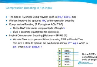 Compression Boosting in FM-index

   The size of FM-index using wavelet trees is nH0 + o(nH0) bits
   We can improve the space to nHK by compression boosting
   Compression Boosting [P. Ferragina+ ACM T 07]
        Divide BWT into blocks using contexts of length k
        Build a separate wavelet tree for each block
   Implicit Compression Boosting [Makinen+ SPIRE 07]
        Wavelet Tree + compressed bit vectors using RRR in Wavelet Tree
         The size is close to optimal: the overhead is at most σk+1 log n, which is
         o(n) when k ≦ ((1-ε)logσn)-1
                                                        b   aaaa..
                                                        b   aabb..           Divide BWT’s
                                                        a   aacc..           using following
                                                        b   aacd..           suffix of length
                                                        d   abcd..
                                                        d   abcc..
 