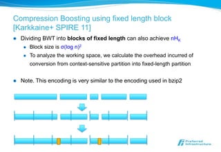 Compression Boosting using fixed length block
[Karkkaine+ SPIRE 11]
   Dividing BWT into blocks of fixed length can also achieve nHK
        Block size is σ(log n)2
        To analyze the working space, we calculate the overhead incurred of
         conversion from context-sensitive partition into fixed-length partition


   Note. This encoding is very similar to the encoding used in bzip2
 