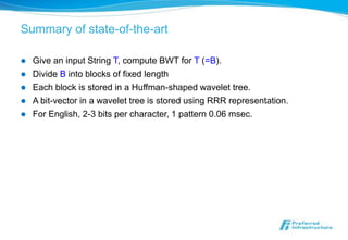 Summary of state-of-the-art

   Give an input String T, compute BWT for T (=B).
   Divide B into blocks of fixed length
   Each block is stored in a Huffman-shaped wavelet tree.
   A bit-vector in a wavelet tree is stored using RRR representation.
   For English, 2-3 bits per character, 1 pattern 0.06 msec.
 
