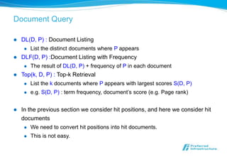 Document Query

   DL(D, P) : Document Listing
        List the distinct documents where P appears
   DLF(D, P) :Document Listing with Frequency
        The result of DL(D, P) + frequency of P in each document
   Top(k, D, P) : Top-k Retrieval
        List the k documents where P appears with largest scores S(D, P)
        e.g. S(D, P) : term frequency, document’s score (e.g. Page rank)


   In the previous section we consider hit positions, and here we consider hit
    documents
        We need to convert hit positions into hit documents.
        This is not easy.
 
