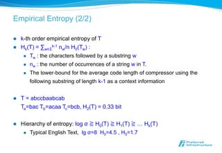Empirical Entropy (2/2)

   k-th order empirical entropy of T
   Hk(T) = ∑w∈Σk-1 nw/n H0(Tw) :
        Tw : the characters followed by a substring w
        nw : the number of occurrences of a string w in T.
        The lower-bound for the average code length of compressor using the
         following substring of length k-1 as a context information


   T = abccbaabcab
    Ta=bac Tb=acaa Tc=bcb, H2(T) = 0.33 bit

   Hierarchy of entropy: log σ ≧ H0(T) ≧ H1(T) ≧ … Hk(T)
        Typical English Text, lg σ=8 H0=4.5 , H5=1.7
 