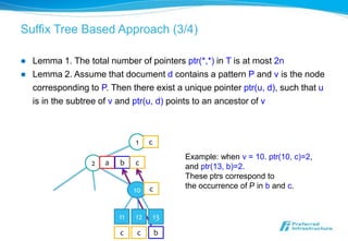 Suffix Tree Based Approach (3/4)

   Lemma 1. The total number of pointers ptr(*,*) in T is at most 2n
   Lemma 2. Assume that document d contains a pattern P and v is the node
    corresponding to P. Then there exist a unique pointer ptr(u, d), such that u
    is in the subtree of v and ptr(u, d) points to an ancestor of v



                                1    c
                                              Example: when v = 10. ptr(10, c)=2,
                   2   a   b    c             and ptr(13, b)=2.
                                              These ptrs correspond to
                                     c        the occurrence of P in b and c.
                                10


                           11   12       13
                           c    c        b
 