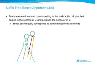 Suffix Tree Based Approach (4/4)

   To enumerate document corresponding to the node x, find all ptrs that
    begins in the subtree of x, and points to the ancestor of x.
        These ptrs uniquely corresponds to each hit documents (Lemma)




                    x
 