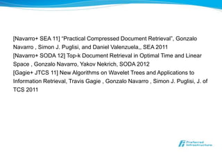 [Navarro+ SEA 11] “Practical Compressed Document Retrieval”, Gonzalo
Navarro , Simon J. Puglisi, and Daniel Valenzuela,, SEA 2011
[Navarro+ SODA 12] Top-k Document Retrieval in Optimal Time and Linear
Space , Gonzalo Navarro, Yakov Nekrich, SODA 2012
[Gagie+ JTCS 11] New Algorithms on Wavelet Trees and Applications to
Information Retrieval, Travis Gagie , Gonzalo Navarro , Simon J. Puglisi, J. of
TCS 2011
 