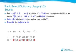 Rank/Select Dictionary Usage (1/2)
Subset
   For U = {0, 1, 2, …, n-1}, a subset of U, V⊆U can be represented by a bit
    vector B[0, n-1], s.t. B[i] = 1 if i∈V, and B[i]=0 otherwise.
   Select(B, i) is the (i+1)-th smallest element in V,
   Rank(B, i) = |{e|e∈V, e<i}|



    V = {0, 4, 7, 10, 15}

    i   0123456789012345
    B = 1000100100100001
 