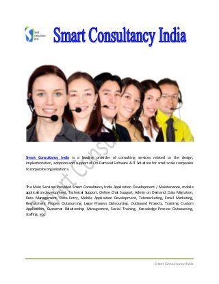 Smart Consultancy India
Smart Consultancy India is a leading provider of consulting services related to the design,
implementation, adoption and support of On-Demand Software & IT Solutions for small scale companies
to corporate organizations.
The Main Services Provided Smart Consultancy India Application Development / Maintenance, mobile
application development, Technical Support, Online Chat Support, Admin on Demand, Data Migration,
Data Management, Data Entry, Mobile Application Development, Telemarketing, Email Marketing,
Recruitment Process Outsourcing, Legal Process Outsourcing, Outbound Projects, Training, Custom
Application, Customer Relationship Management, Social Training, Knowledge Process Outsourcing,
staffing, etc.
 