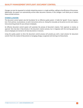 Y ` a b c d e f a g a h i f i g d p q r d b c h s d t u r v ` f i g d v r g d w r b
info@versesolutions.com | www.versesolutions.com 2
Changes can even be requested to multiple related documents in a single workflow, adding to the efficiency of the process.
Additionally, the system can automatically archive older document revisions—if this changes it will allow you to restore
these archived revisions.
x y € x  ‚ ƒ „ y €
The document control system sets the foundation for an effective quality system. It holds the “goods” of your organiza-
tion—from policies, to procedures, to work instructions and so on. Doing this manually can be prone to error and create a
time-consuming process for you and your employees.
An effective document control system will automate the process of document creation, from approval, to review, to
approval. Not only does it help directly in the document creation process, but it integrates with the training application
ensure employees are trained on all new documents or revisions.
Using the quality system to drive the document control process will provide you with a total solution for document
control—from the creation of documents to managing change, to approval and training on all documents.
 