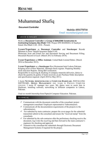 RESUME
Page 1 of 3
Muhammad Shafiq
Document Controller
Mobile: 0551770718
Email: mssmehar@gmail.com
Work as Document Controller in Group of SANJOSE Construction &
Contracting Company Abu Dhabi TDIC Project SPS MAMSHA Al Saadiyat
Island Abu Dhabi UAE. 2016 - Present.
2-years’Experience as Document Controller and Storekeeper Recode
Maintain in Noor Takaful Insurance Dubai UAE.
Photocopy Scan and Email Fax and Document Serving and Document Filling.
Document Record in Excel. (March 2012 to February 2014).
2-year Experience as Office Assistant. United Bank Limited Dubai. (March
2014 to December 2015).
1-year Experience as a Storekeeper Ravi Restaurant hotel Lahore Pakistan.
Keeping stock of Raw Materials. Maintain Stock register. Preparing Monthly
stock and store Reports. Doing Bill verification.
Responsible in receiving & checking of company materials deliveries, duties to
check the quantity & quality of items received, as per Purchase Order description
and specification required. (April 2010 to May 2011).
I Assist NETWORK ADMINISTRATOR in COMPUTER HARDWARE, INSTALLING
SOFTWARE, OFFICE MANAGEMENT ONE YEARS IN PAPTECH COMPUTER
COLLEGE. I assist IT manager two years. My duties were to assist him in
Hardware, installing software, networking in different companies in Lahore,
Pakistan.
I had six-month Internship from Paptech Computer Education. Pakistan.
✓ Communicate with the document controller of the consultant/ project
management consultant/ Employers representative/ Subcontractors.
✓ Communicate all the documentation requirements of the projects to the
subcontractors.
✓ For submittal by main contractor, prepare the cover pages for the submittal/
transmittal submit to the consultant and ensure the “received stamp” from the
consultants
✓ For submittal by the sub-contractor after the preliminary checking receive the
document, log it into the excel log and then forward to the main contractor’s
engineers for checking and approval.
✓ Transmit to the consultant the submittals through Electronic Document
Management Systems if required for the project.
CAREER SUMMARY
TECHNICAL
 