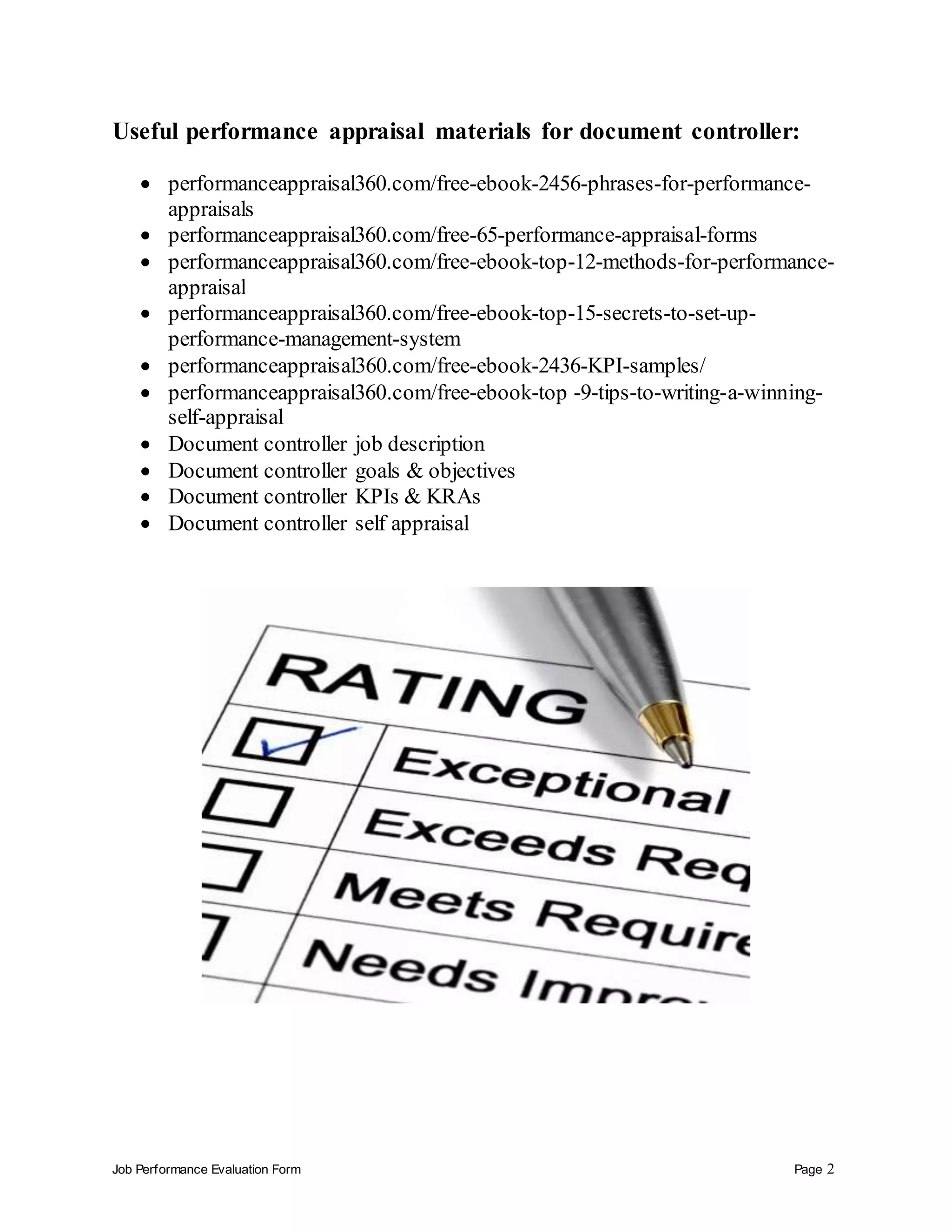 Job Performance Evaluation Form Page 2
Useful performance appraisal materials for document controller:
 performanceappraisal360.com/free-ebook-2456-phrases-for-performance-
appraisals
 performanceappraisal360.com/free-65-performance-appraisal-forms
 performanceappraisal360.com/free-ebook-top-12-methods-for-performance-
appraisal
 performanceappraisal360.com/free-ebook-top-15-secrets-to-set-up-
performance-management-system
 performanceappraisal360.com/free-ebook-2436-KPI-samples/
 performanceappraisal360.com/free-ebook-top -9-tips-to-writing-a-winning-
self-appraisal
 Document controller job description
 Document controller goals & objectives
 Document controller KPIs & KRAs
 Document controller self appraisal
 