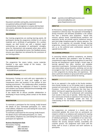 WHO SHOULD ATTEND
Document controllers and quality, environmental and
occupational safety and health management
representatives, lead engineers or anyone who has been
entrusted to administer the document control system in
the company.
DELIVERABLES
Our training programmes are exciting learning events. All
participants during the programme entitled to all course
materials and a certificate of participation. On a written
request, we shall furnish you with a detailed report
summarising our perception of participants’ strengths,
areas for improvement and proposed action plans within
four weeks of concluding the course. Our feedback process
ensures your objectives are achieved by the conclusion of
our training process.
PROGRAMME FEE
The programme fee covers tuition, course materials.
Payment is due upon receipt of the invoice. Our
cancellation policy applies.
Document Control
- N126,000.00 per participant
IN-HOUSE TRAINING
Petronomics Training can work with your organization to
provide the course to meet your budget at your
convenience (time and location) in the comfort of your
working environment. This collaborative effort, emphasize
actionable learning, the application of theory in practice
and combine core business skills/technical knowledge with
dynamic leadership training.
If you would like to discuss possible collaboration in
developing in-house training, please contact on the details
below.
REGISTRATION
To nominate a participant for this training, kindly forward
the details of your nominated participants, (i.e. name,
email address, telephone nos.) and stating the course your
participant are registered.
To nominate a participant for this training, kindly forward
the details of your nominated participants, (i.e. name,
email address, telephone nos.) and stating the course your
participant are registered.
Business Development Desk
Petronomics Training
Telephone: 234 1 8426905-6
0803 720 2432
+971556985290
Email: ayantola.victoria@thepetronomics.com
petronomics@yahoo.com
www.thepetronomics.com
ABOUT US
At Petronomics, energy expertise is our resource and inspiring
competence is what we enjoy. The application of knowledge in
driving innovation and ultimately possibilities is the catalyst
that steer a distinctive value proposition. Braced with
visionary advisory board, inspired/cultured workforce and
experience faculty, we provide superior intellectual resource
pool that bridge competency gap for industry operators. The
benefits of our expertise are accessible through learning
programmes, research and conference services; a blend that
sets us as the preferred pool, professionals approach to
upgrade business skills
THE LEARNING APPROACH
In resourcing industry workforce competency, we develop
skills and experience that employer’s value by offering a
comprehensive range of flexible learning options to meet their
learning and development needs through a broad range of
learning approach that offers intensive and enjoyable
experience to participants. Participants benefit from lectures,
case study analysis, group discussion, workshop, and are also
encouraged to learn from other managers and professionals
on their programme by sharing ideas and experiences. We
place a particular emphasis on group work where participants’
real life situations are used as vehicles for learning.
FACULTY
Key to our approach is the quality to the faculty members.
Every faculty member on our 20 member team is rigorously
assessed and contracted in line with our Standard Operating
Procedure. Each of them understands that they have to
deliver training and supporting documentation to the highest
standard. They comprise of professionals with outstanding
track records in their area of specialty. Whilst they bring to
bear several years of hands-on experience in the industry, they
are committed to knowledge growth and have an
understanding of the link between strategy and knowledge
capital.
LEARNING ENVIRONMENT
Our programmes are conducted in a decent and cozy
environment globally. We ensure that our participants are
relaxed to refresh in an ambience well conducive for inspiring
and creative brainstorming that accelerate the learning curve
of individual participants. In consolidation of our value chain,
locations are carefully considered using our five star QC
indicator like security, banquet facilities, accessibility and
customer services. Our programme team works with the
facility staff to ensure a personal and warm welcome to
participants.
 