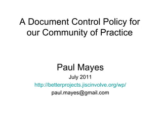 A Document Control Policy for our Community of Practice Paul Mayes July 2011 http://betterprojects.jiscinvolve.org/wp/ [email_address] 