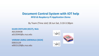 Document Control System with IOT help
RFID & Raspberry Pi Application Demo
By Team (Time slot) 18 Jun Sat, 3:10-3:30pm
GUAN ZHIYUAN (KE27), Nick
A0135943B
a0135943@u.nus.edu
VIKRAM JAIRAJ JARIWALA (SE24)
E0015129
e0015129@u.nus.edu
 