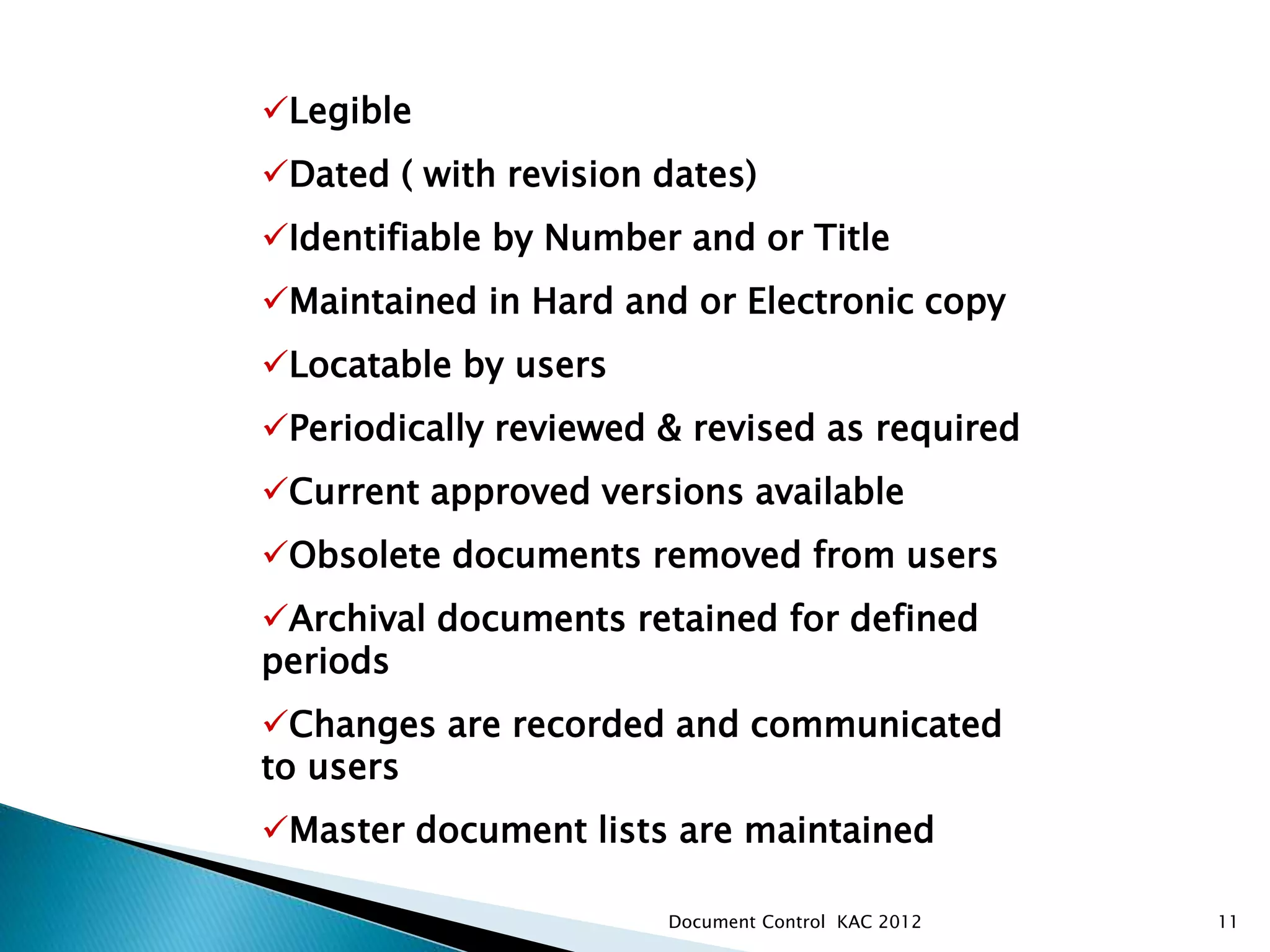 11
Legible
Dated ( with revision dates)
Identifiable by Number and or Title
Maintained in Hard and or Electronic copy
Locatable by users
Periodically reviewed & revised as required
Current approved versions available
Obsolete documents removed from users
Archival documents retained for defined
periods
Changes are recorded and communicated
to users
Master document lists are maintained
Document Control procedures in all areas ensure that docume
Document Control KAC 2012
 