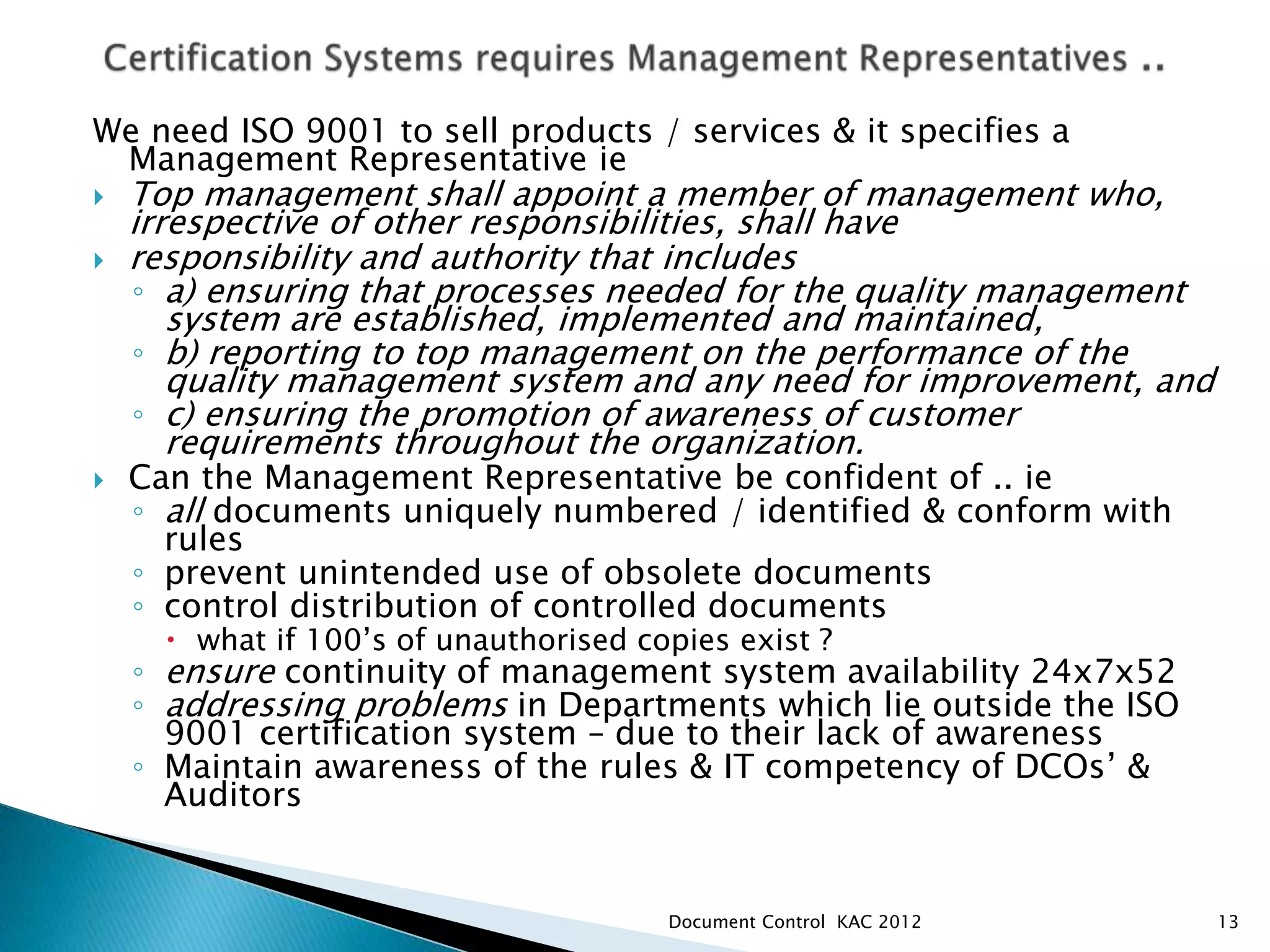 We need ISO 9001 to sell products / services & it specifies a
Management Representative ie
 Top management shall appoint a member of management who,
irrespective of other responsibilities, shall have
 responsibility and authority that includes
◦ a) ensuring that processes needed for the quality management
system are established, implemented and maintained,
◦ b) reporting to top management on the performance of the
quality management system and any need for improvement, and
◦ c) ensuring the promotion of awareness of customer
requirements throughout the organization.
 Can the Management Representative be confident of .. ie
◦ all documents uniquely numbered / identified & conform with
rules
◦ prevent unintended use of obsolete documents
◦ control distribution of controlled documents
 what if 100’s of unauthorised copies exist ?
◦ ensure continuity of management system availability 24x7x52
◦ addressing problems in Departments which lie outside the ISO
9001 certification system – due to their lack of awareness
◦ Maintain awareness of the rules & IT competency of DCOs’ &
Auditors
13
Document Control KAC 2012
 