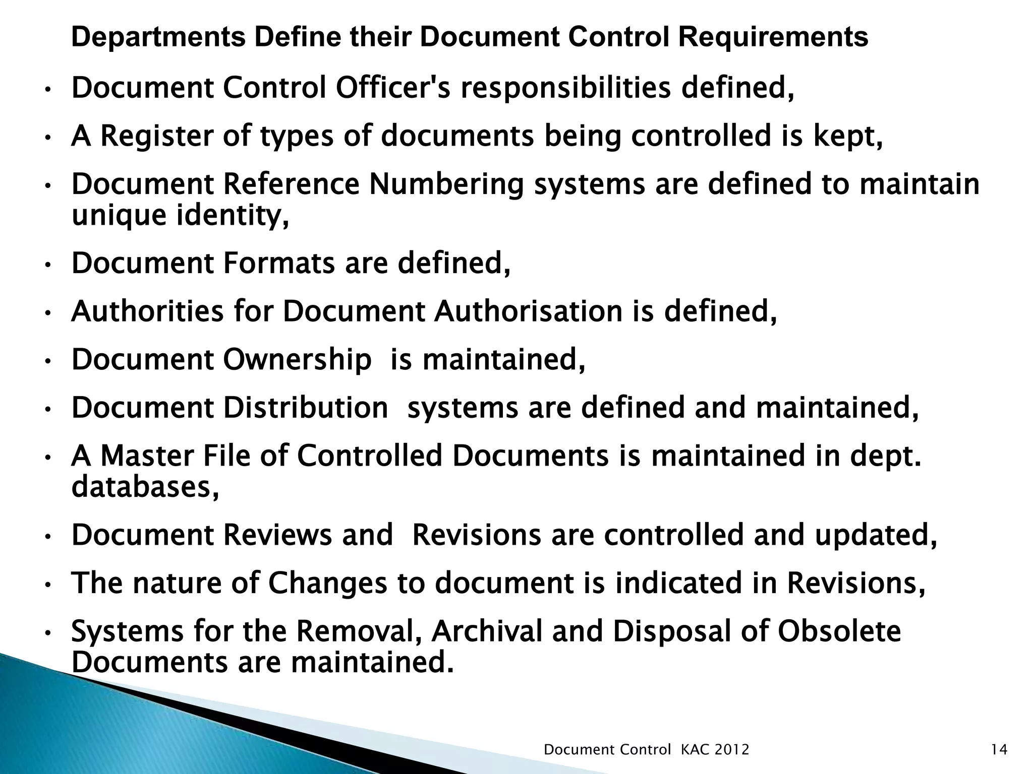 14
• Document Control Officer's responsibilities defined,
• A Register of types of documents being controlled is kept,
• Document Reference Numbering systems are defined to maintain
unique identity,
• Document Formats are defined,
• Authorities for Document Authorisation is defined,
• Document Ownership is maintained,
• Document Distribution systems are defined and maintained,
• A Master File of Controlled Documents is maintained in dept.
databases,
• Document Reviews and Revisions are controlled and updated,
• The nature of Changes to document is indicated in Revisions,
• Systems for the Removal, Archival and Disposal of Obsolete
Documents are maintained.
Departments Define their Document Control Requirements
Document Control KAC 2012
 