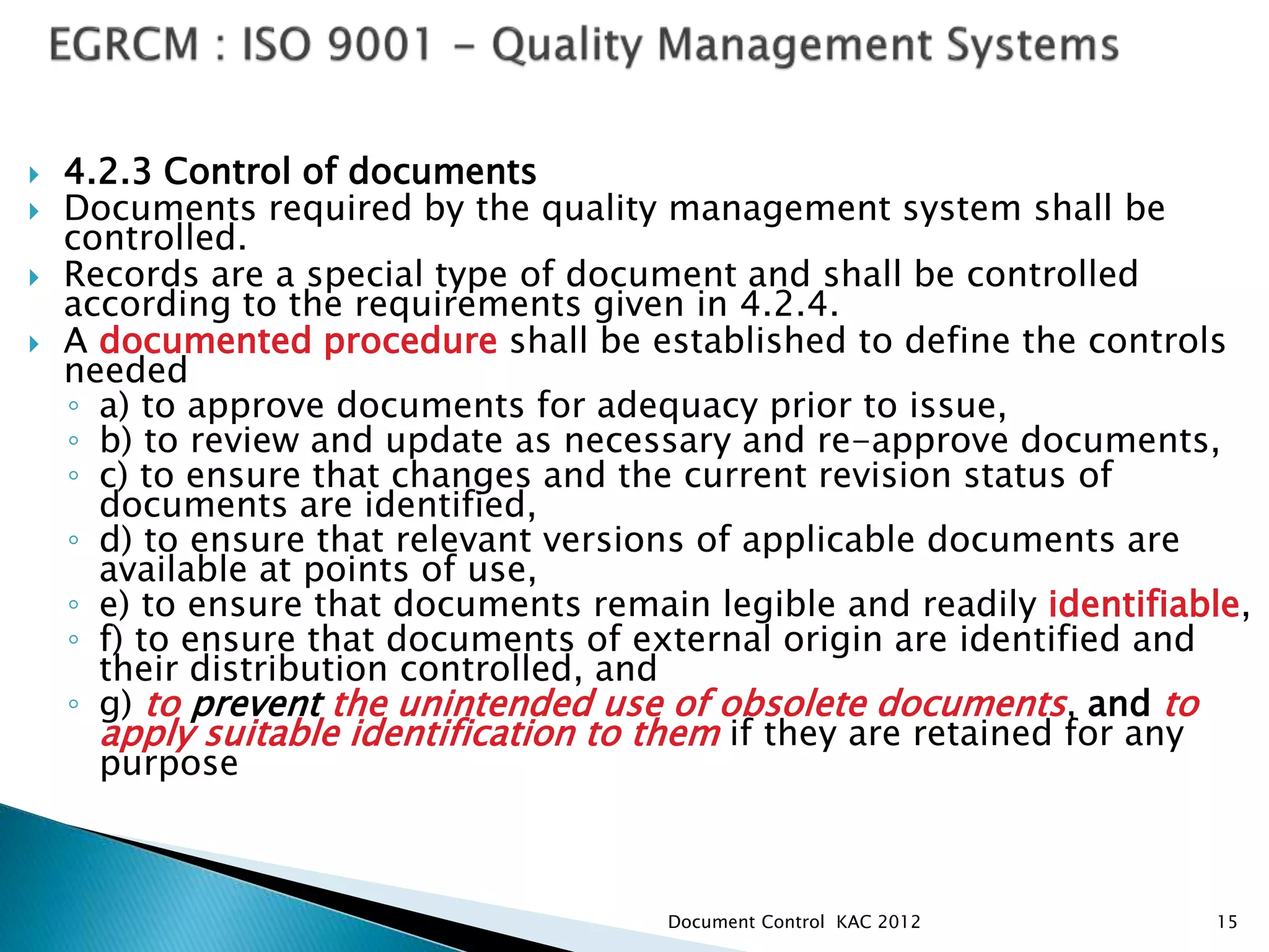  4.2.3 Control of documents
 Documents required by the quality management system shall be
controlled.
 Records are a special type of document and shall be controlled
according to the requirements given in 4.2.4.
 A documented procedure shall be established to define the controls
needed
◦ a) to approve documents for adequacy prior to issue,
◦ b) to review and update as necessary and re-approve documents,
◦ c) to ensure that changes and the current revision status of
documents are identified,
◦ d) to ensure that relevant versions of applicable documents are
available at points of use,
◦ e) to ensure that documents remain legible and readily identifiable,
◦ f) to ensure that documents of external origin are identified and
their distribution controlled, and
◦ g) to prevent the unintended use of obsolete documents, and to
apply suitable identification to them if they are retained for any
purpose
15
Document Control KAC 2012
 