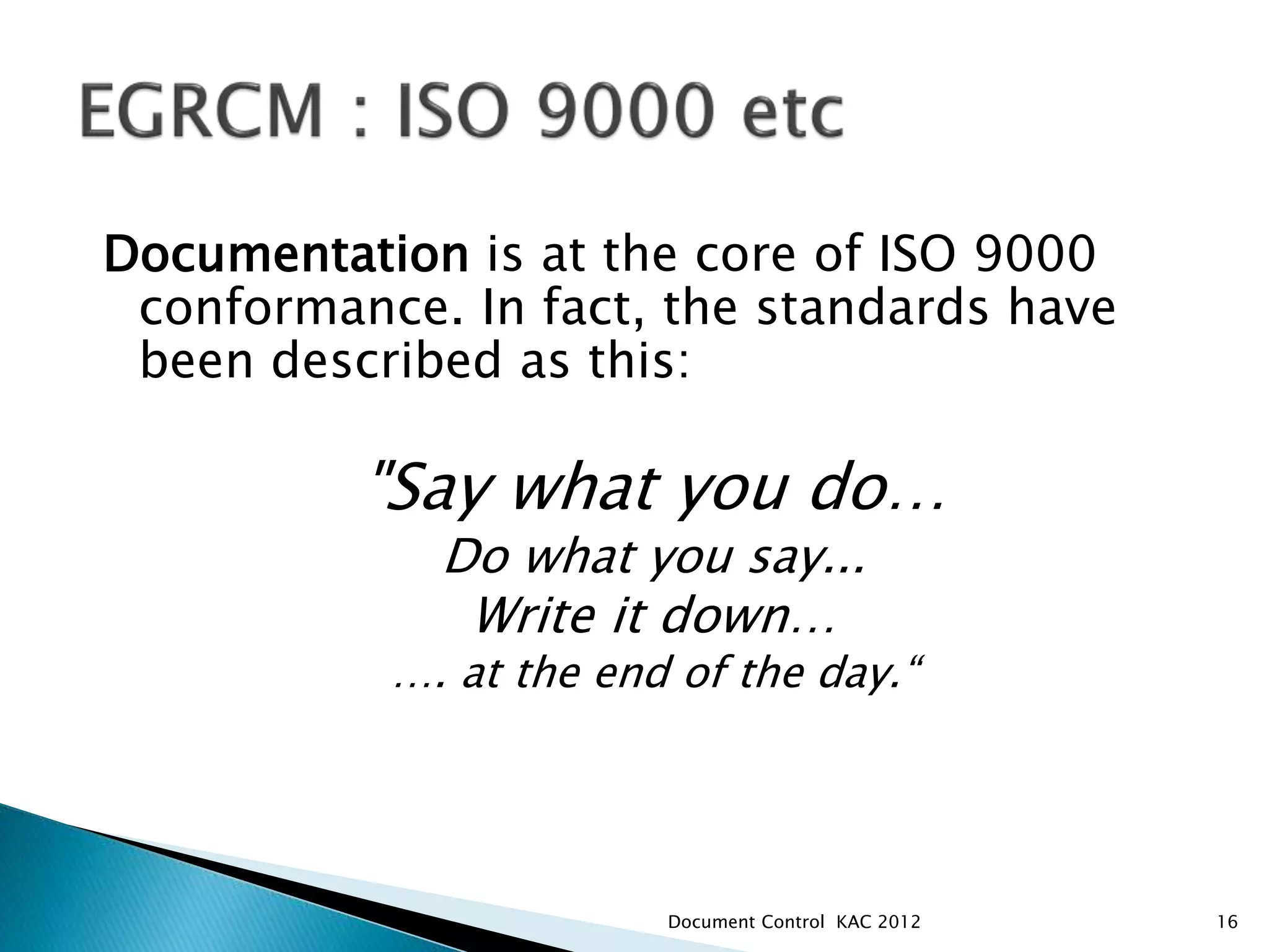Documentation is at the core of ISO 9000
conformance. In fact, the standards have
been described as this:
"Say what you do…
Do what you say...
Write it down…
…. at the end of the day.“
16
Document Control KAC 2012
 