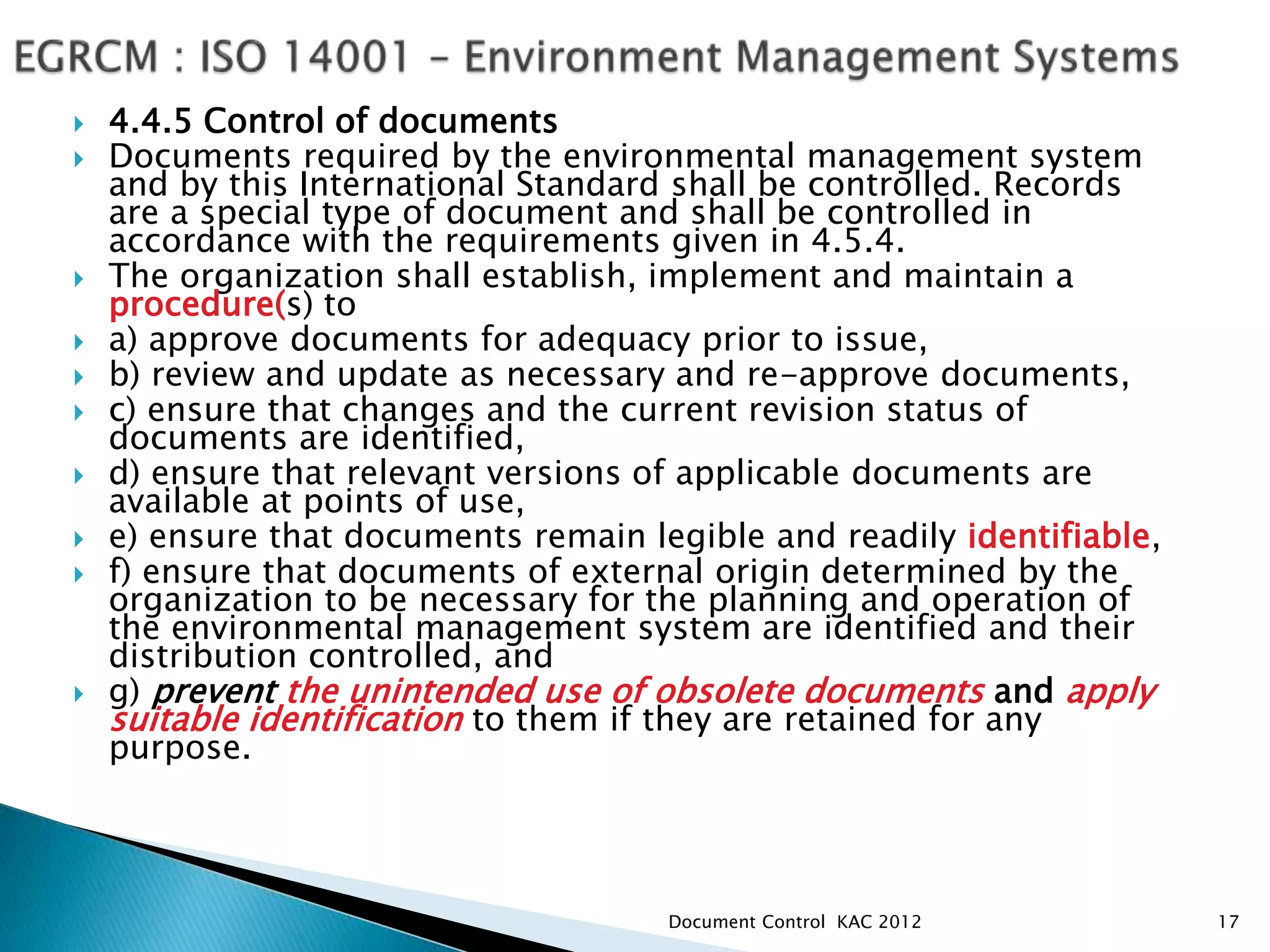 4.4.5 Control of documents
 Documents required by the environmental management system
and by this International Standard shall be controlled. Records
are a special type of document and shall be controlled in
accordance with the requirements given in 4.5.4.
 The organization shall establish, implement and maintain a
procedure(s) to
 a) approve documents for adequacy prior to issue,
 b) review and update as necessary and re-approve documents,
 c) ensure that changes and the current revision status of
documents are identified,
 d) ensure that relevant versions of applicable documents are
available at points of use,
 e) ensure that documents remain legible and readily identifiable,
 f) ensure that documents of external origin determined by the
organization to be necessary for the planning and operation of
the environmental management system are identified and their
distribution controlled, and
 g) prevent the unintended use of obsolete documents and apply
suitable identification to them if they are retained for any
purpose.
17
Document Control KAC 2012
 