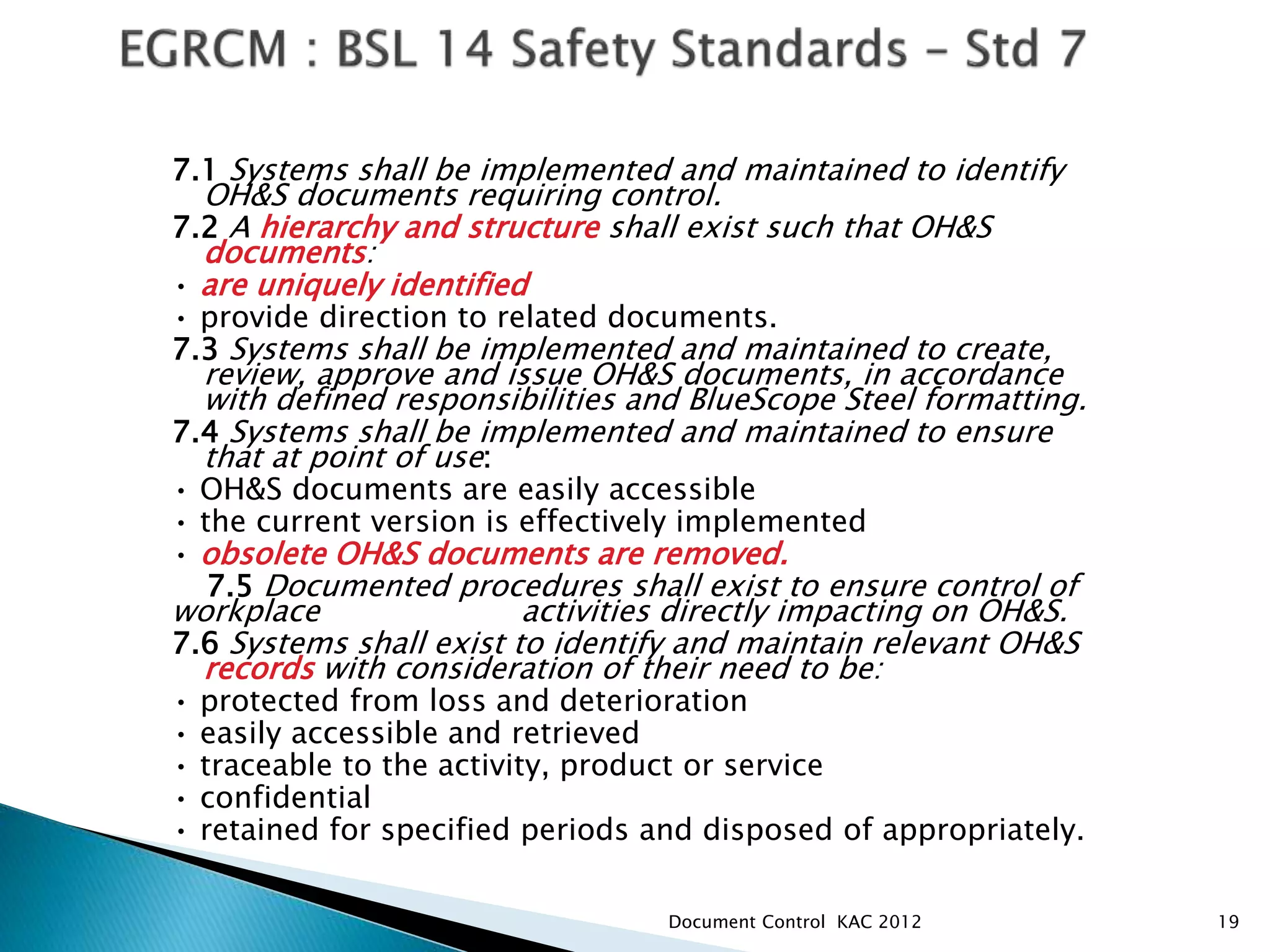 7.1 Systems shall be implemented and maintained to identify
OH&S documents requiring control.
7.2 A hierarchy and structure shall exist such that OH&S
documents:
• are uniquely identified
• provide direction to related documents.
7.3 Systems shall be implemented and maintained to create,
review, approve and issue OH&S documents, in accordance
with defined responsibilities and BlueScope Steel formatting.
7.4 Systems shall be implemented and maintained to ensure
that at point of use:
• OH&S documents are easily accessible
• the current version is effectively implemented
• obsolete OH&S documents are removed.
7.5 Documented procedures shall exist to ensure control of
workplace activities directly impacting on OH&S.
7.6 Systems shall exist to identify and maintain relevant OH&S
records with consideration of their need to be:
• protected from loss and deterioration
• easily accessible and retrieved
• traceable to the activity, product or service
• confidential
• retained for specified periods and disposed of appropriately.
19
Document Control KAC 2012
 