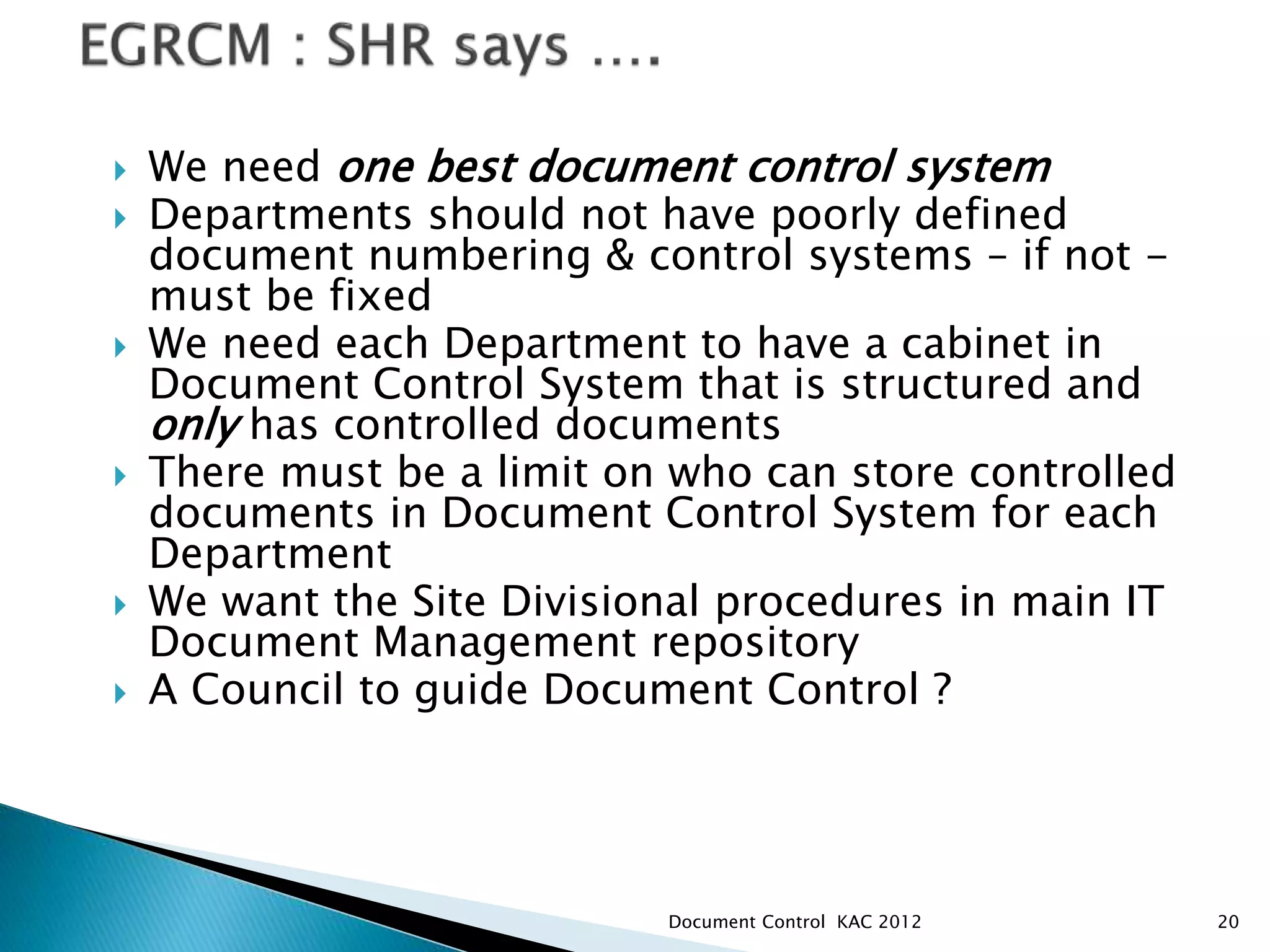  We need one best document control system
 Departments should not have poorly defined
document numbering & control systems – if not -
must be fixed
 We need each Department to have a cabinet in
Document Control System that is structured and
only has controlled documents
 There must be a limit on who can store controlled
documents in Document Control System for each
Department
 We want the Site Divisional procedures in main IT
Document Management repository
 A Council to guide Document Control ?
20
Document Control KAC 2012
 