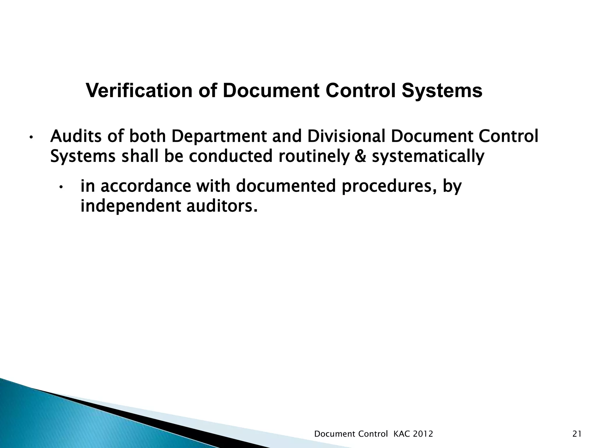 21
Verification of Document Control Systems
• Audits of both Department and Divisional Document Control
Systems shall be conducted routinely & systematically
• in accordance with documented procedures, by
independent auditors.
Document Control KAC 2012
 