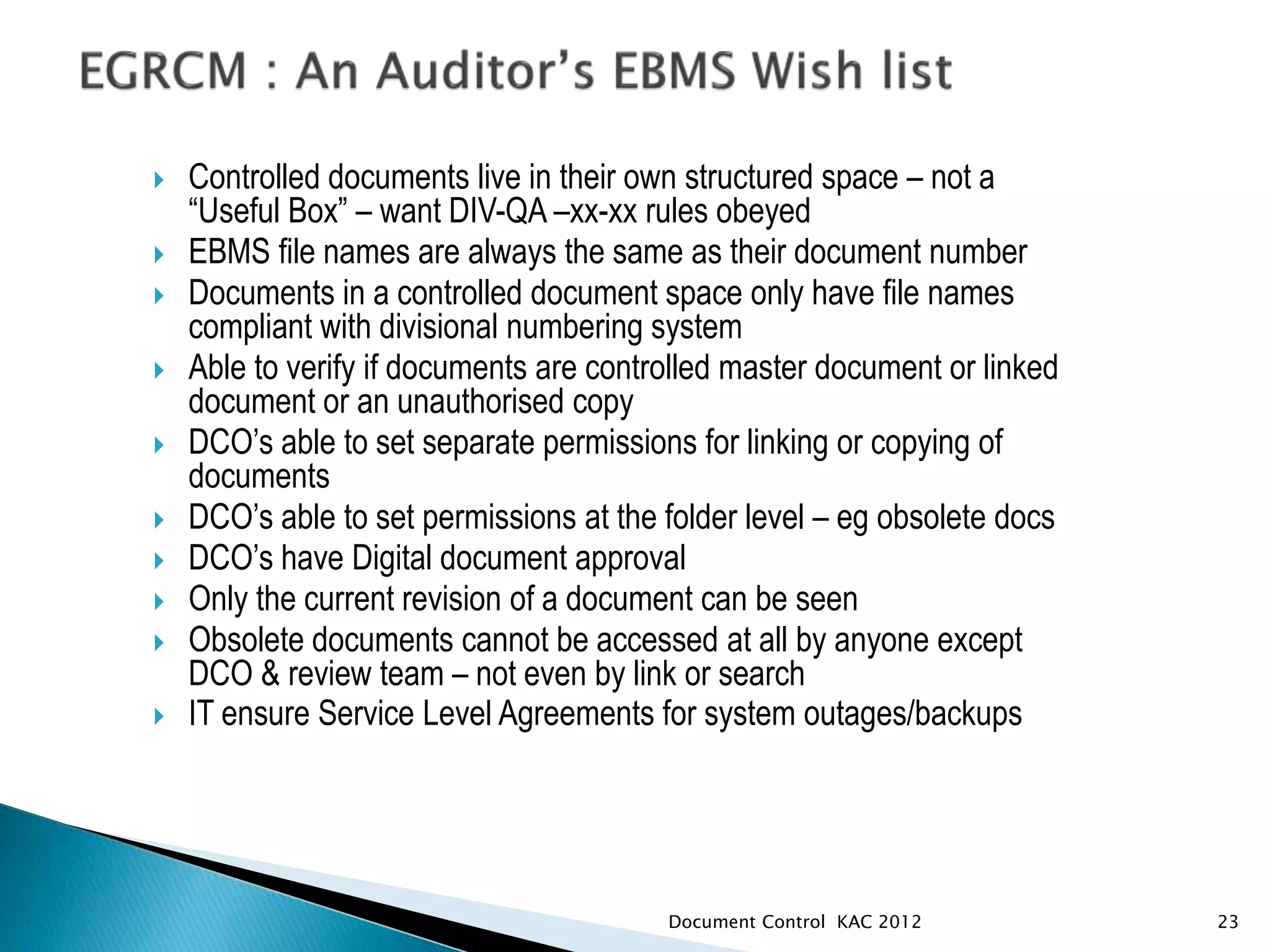  Controlled documents live in their own structured space – not a
“Useful Box” – want DIV-QA –xx-xx rules obeyed
 EBMS file names are always the same as their document number
 Documents in a controlled document space only have file names
compliant with divisional numbering system
 Able to verify if documents are controlled master document or linked
document or an unauthorised copy
 DCO’s able to set separate permissions for linking or copying of
documents
 DCO’s able to set permissions at the folder level – eg obsolete docs
 DCO’s have Digital document approval
 Only the current revision of a document can be seen
 Obsolete documents cannot be accessed at all by anyone except
DCO & review team – not even by link or search
 IT ensure Service Level Agreements for system outages/backups
23
Document Control KAC 2012
 
