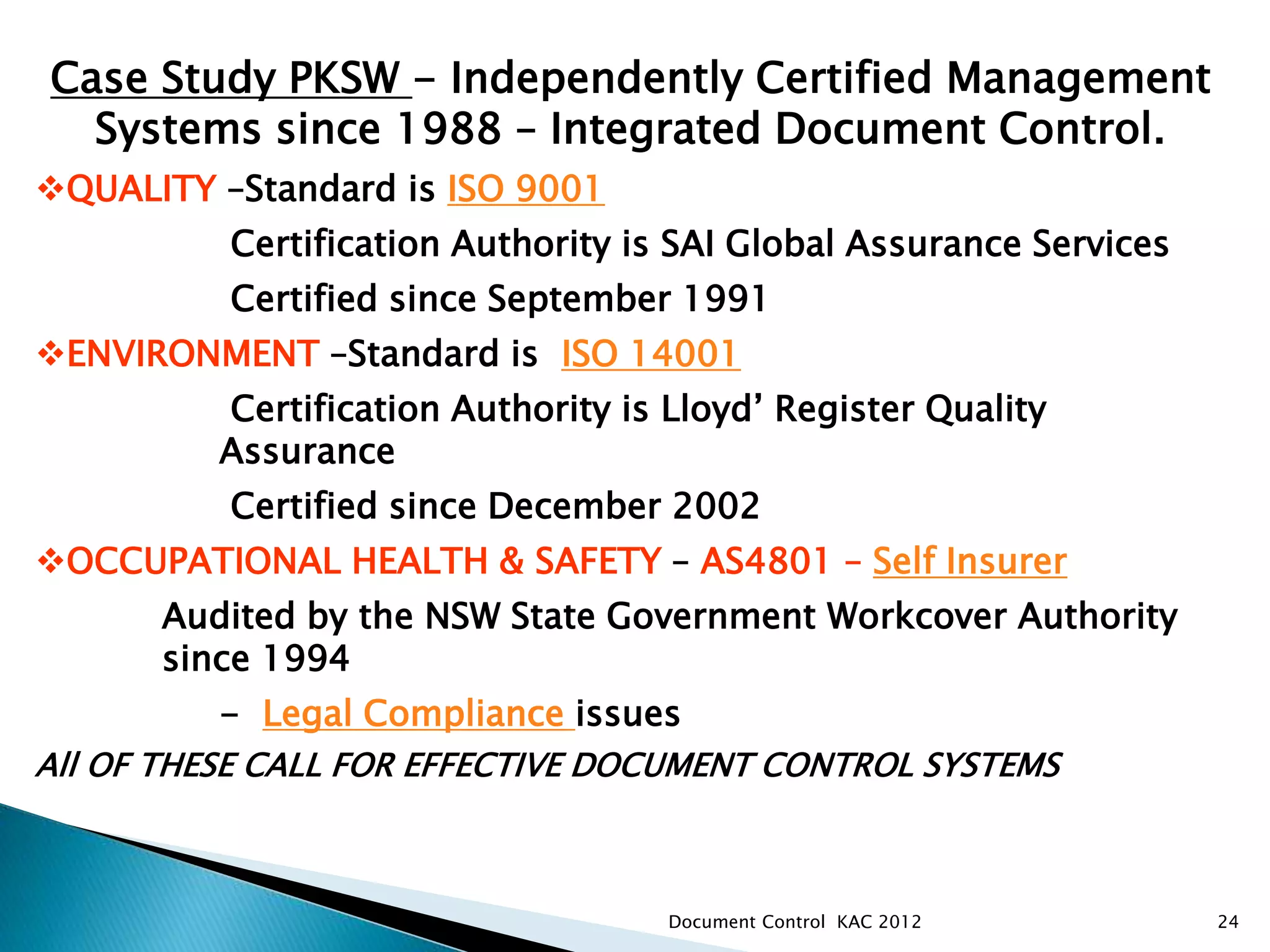 24
PKSW MANAGEMENT SYSTEMS &
CERTIFICATION
Case Study PKSW - Independently Certified Management
Systems since 1988 – Integrated Document Control.
QUALITY –Standard is ISO 9001
Certification Authority is SAI Global Assurance Services
Certified since September 1991
ENVIRONMENT –Standard is ISO 14001
Certification Authority is Lloyd’ Register Quality
Assurance
Certified since December 2002
OCCUPATIONAL HEALTH & SAFETY – AS4801 – Self Insurer
Audited by the NSW State Government Workcover Authority
since 1994
- Legal Compliance issues
All OF THESE CALL FOR EFFECTIVE DOCUMENT CONTROL SYSTEMS
Document Control KAC 2012
 