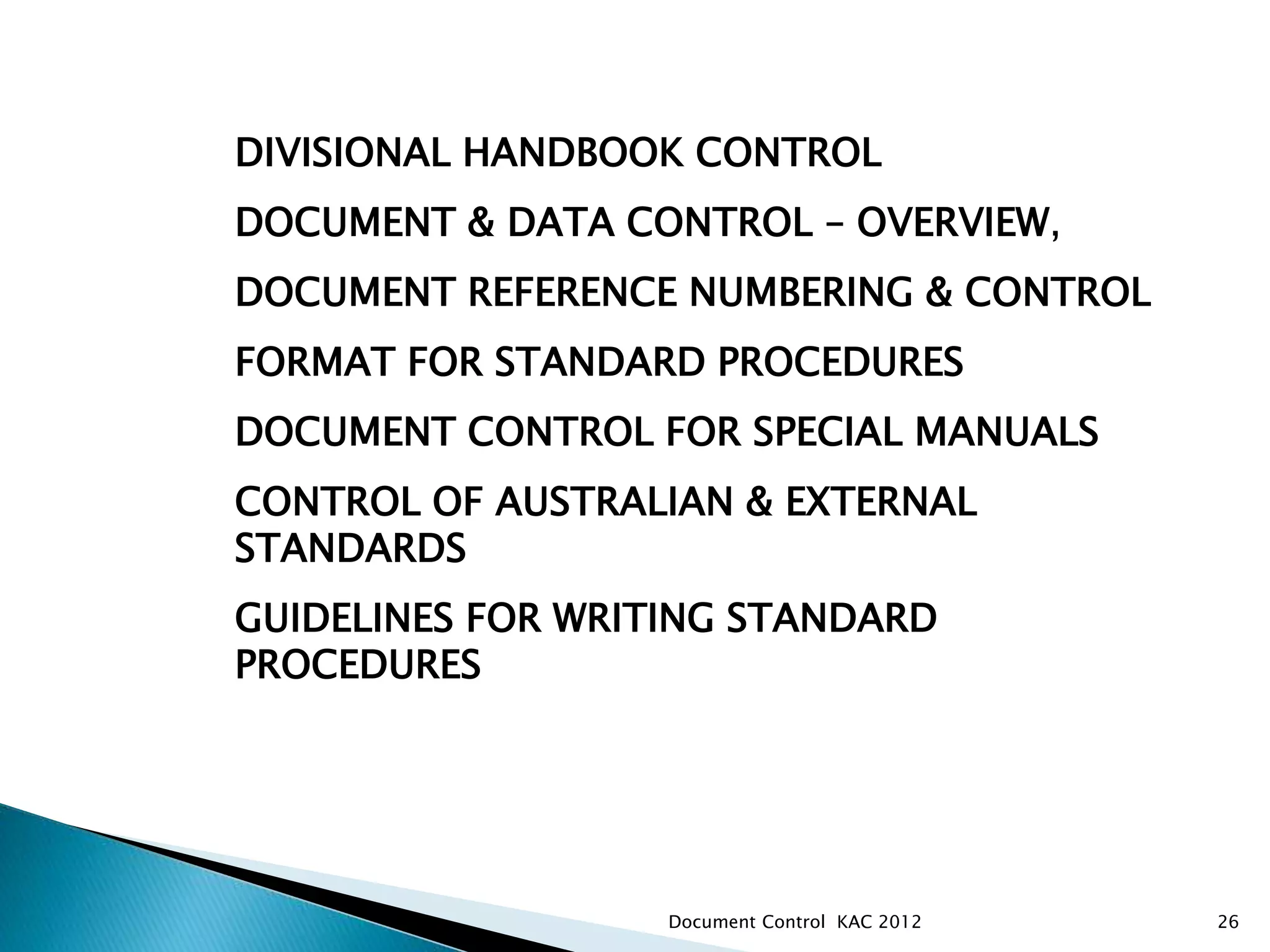 DIVISIONAL HANDBOOK CONTROL
DOCUMENT & DATA CONTROL – OVERVIEW,
DOCUMENT REFERENCE NUMBERING & CONTROL
FORMAT FOR STANDARD PROCEDURES
DOCUMENT CONTROL FOR SPECIAL MANUALS
CONTROL OF AUSTRALIAN & EXTERNAL
STANDARDS
GUIDELINES FOR WRITING STANDARD
PROCEDURES
ANZIM – PKSW DIVISIONAL DOCUMENT CONTROL
26
Document Control KAC 2012
 