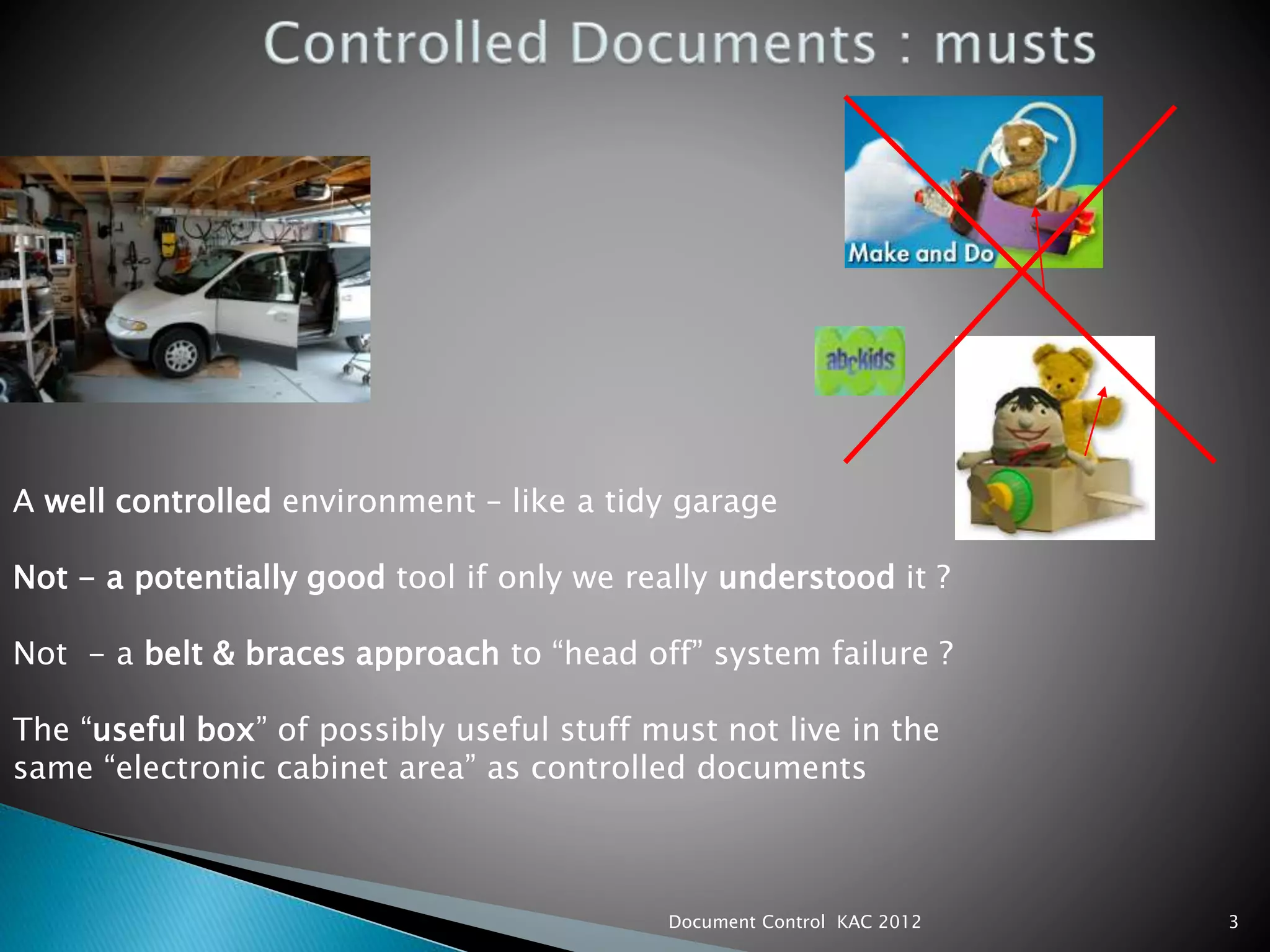 3
A well controlled environment – like a tidy garage
Not - a potentially good tool if only we really understood it ?
Not - a belt & braces approach to “head off” system failure ?
The “useful box” of possibly useful stuff must not live in the
same “electronic cabinet area” as controlled documents
Document Control KAC 2012
 
