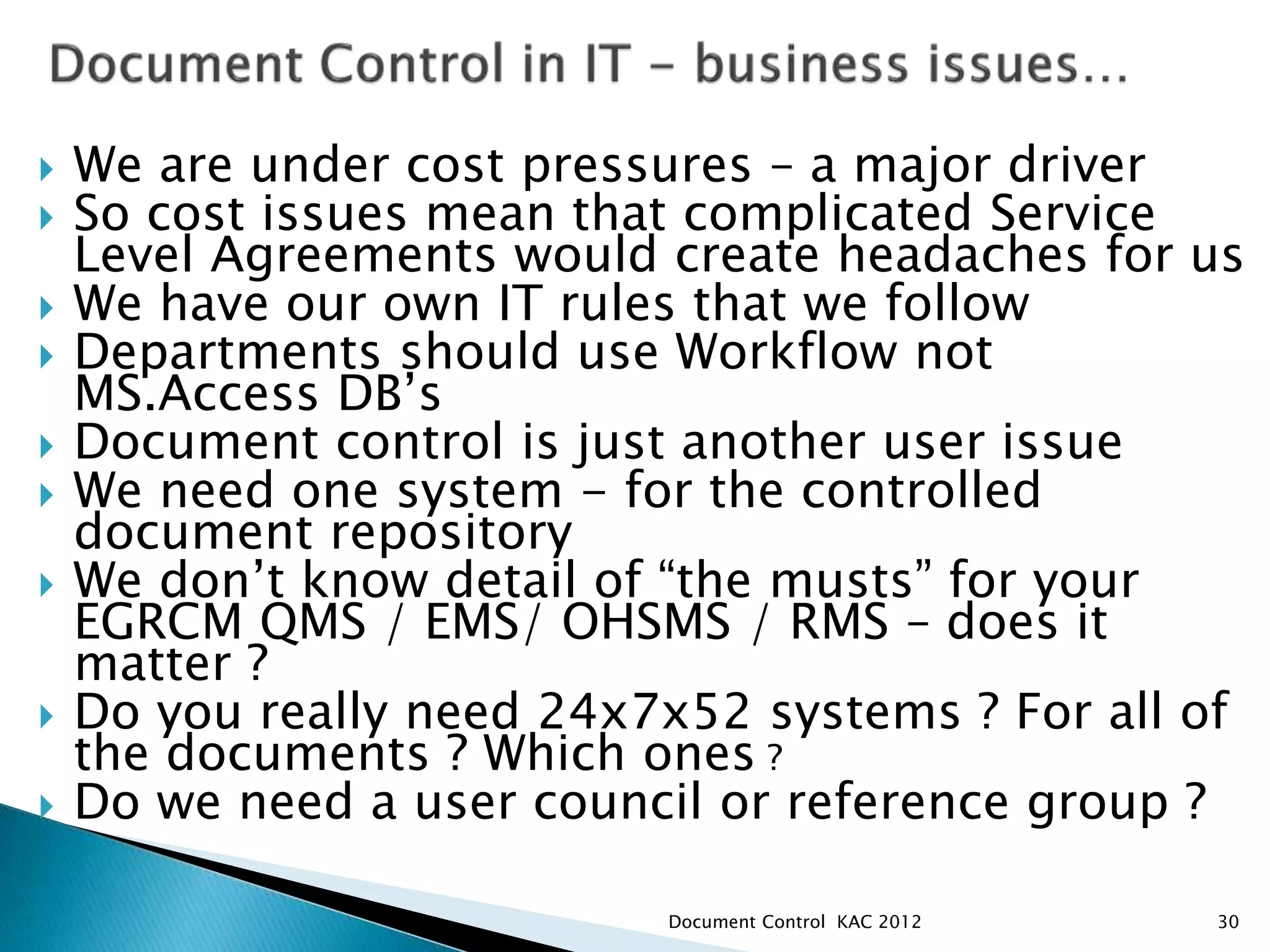  We are under cost pressures – a major driver
 So cost issues mean that complicated Service
Level Agreements would create headaches for us
 We have our own IT rules that we follow
 Departments should use Workflow not
MS.Access DB’s
 Document control is just another user issue
 We need one system - for the controlled
document repository
 We don’t know detail of “the musts” for your
EGRCM QMS / EMS/ OHSMS / RMS – does it
matter ?
 Do you really need 24x7x52 systems ? For all of
the documents ? Which ones ?
 Do we need a user council or reference group ?
30
Document Control KAC 2012
 