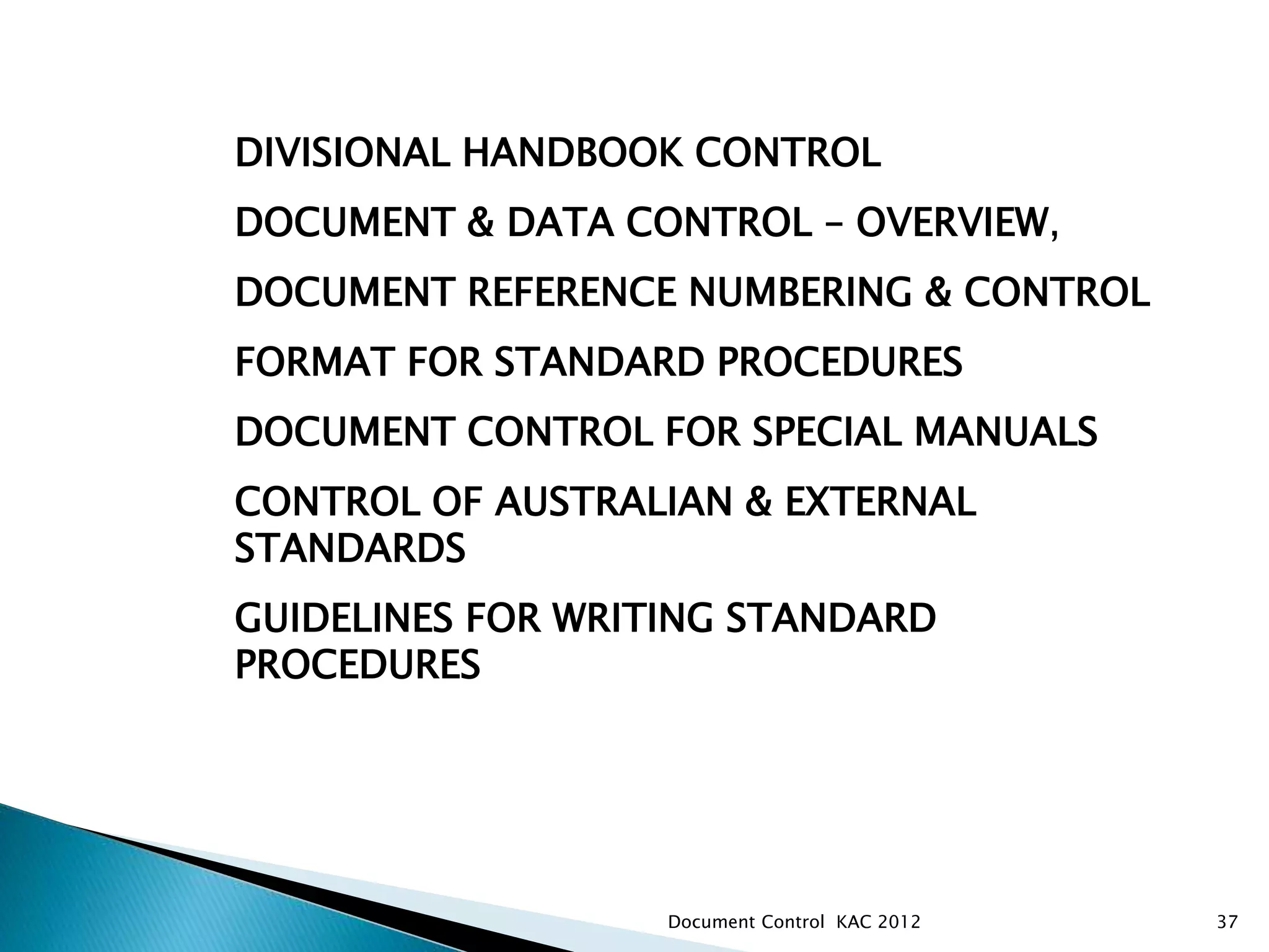 DIVISIONAL HANDBOOK CONTROL
DOCUMENT & DATA CONTROL – OVERVIEW,
DOCUMENT REFERENCE NUMBERING & CONTROL
FORMAT FOR STANDARD PROCEDURES
DOCUMENT CONTROL FOR SPECIAL MANUALS
CONTROL OF AUSTRALIAN & EXTERNAL
STANDARDS
GUIDELINES FOR WRITING STANDARD
PROCEDURES
ANZIM – PKSW DIVISIONAL DOCUMENT CONTROL
37
Document Control KAC 2012
 