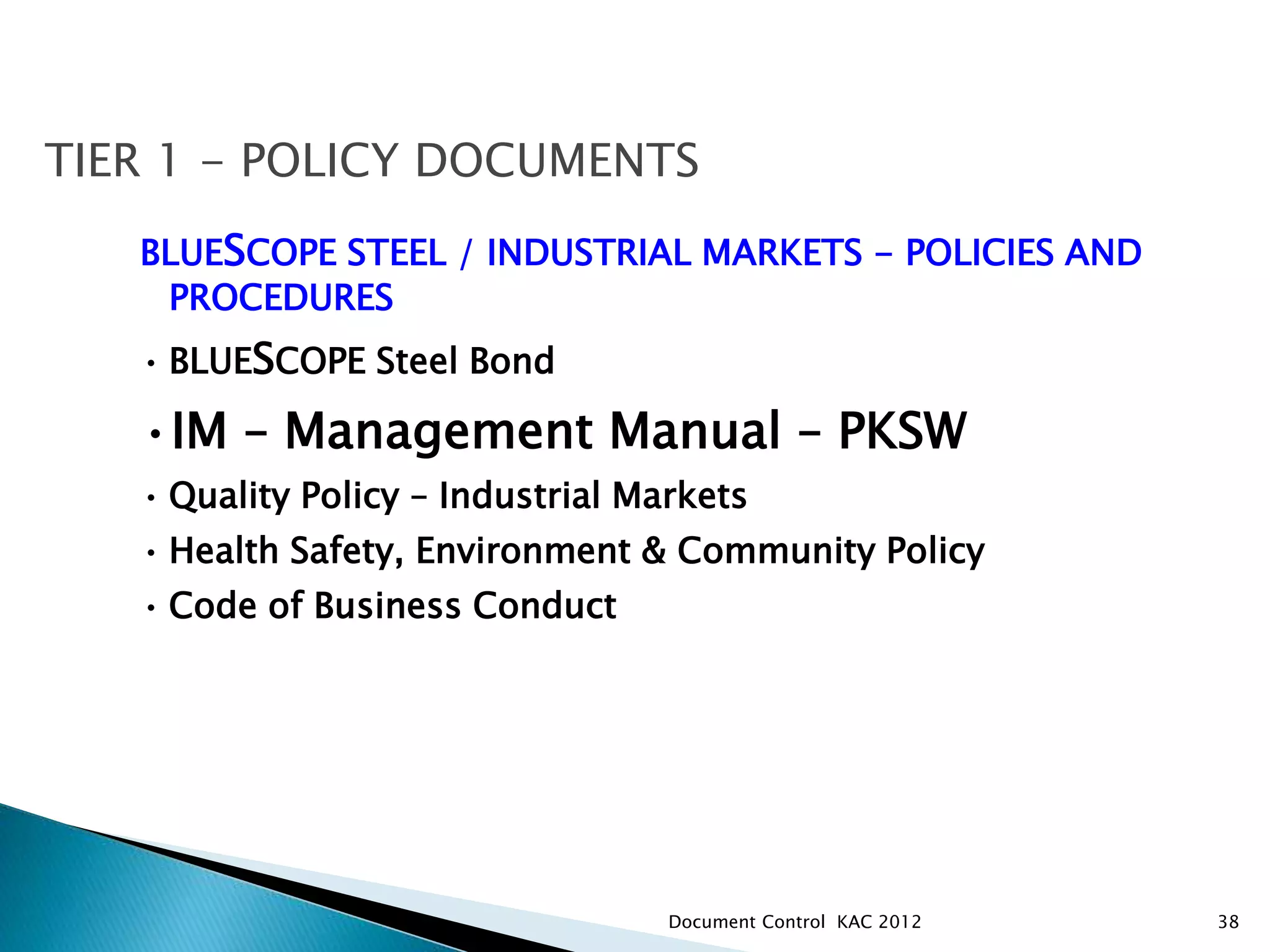 38
TIER 1 - POLICY DOCUMENTS
BLUESCOPE STEEL / INDUSTRIAL MARKETS - POLICIES AND
PROCEDURES
• BLUESCOPE Steel Bond
•IM – Management Manual – PKSW
• Quality Policy – Industrial Markets
• Health Safety, Environment & Community Policy
• Code of Business Conduct
Document Control KAC 2012
 