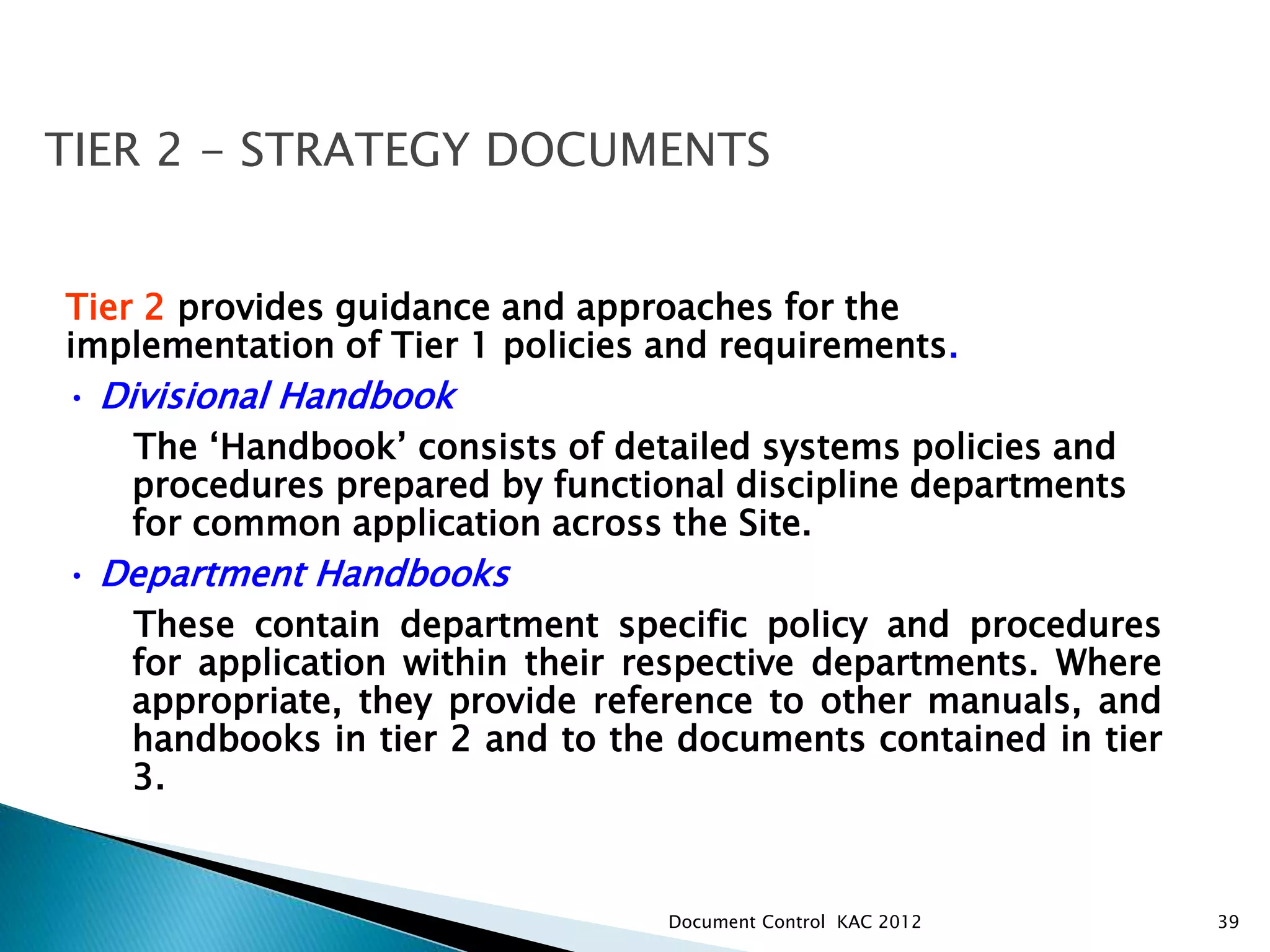 39
Tier 2 provides guidance and approaches for the
implementation of Tier 1 policies and requirements.
• Divisional Handbook
The ‘Handbook’ consists of detailed systems policies and
procedures prepared by functional discipline departments
for common application across the Site.
• Department Handbooks
These contain department specific policy and procedures
for application within their respective departments. Where
appropriate, they provide reference to other manuals, and
handbooks in tier 2 and to the documents contained in tier
3.
TIER 2 - STRATEGY DOCUMENTS
Document Control KAC 2012
 