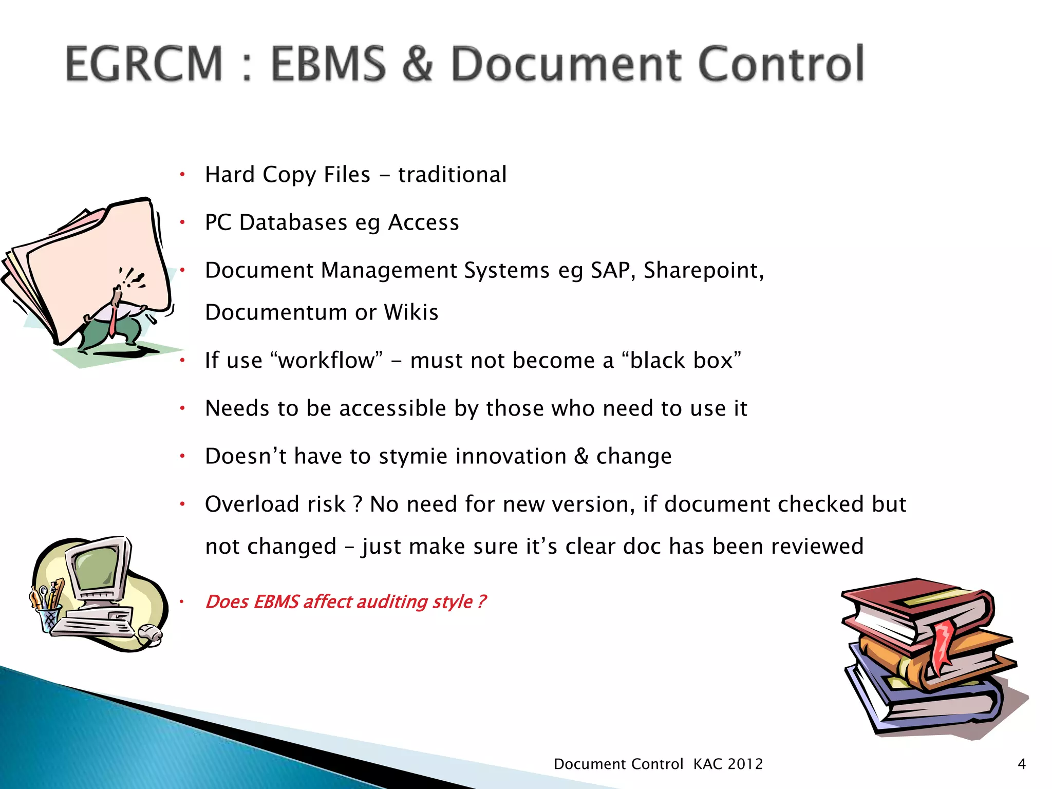  Hard Copy Files - traditional
 PC Databases eg Access
 Document Management Systems eg SAP, Sharepoint,
Documentum or Wikis
 If use “workflow” - must not become a “black box”
 Needs to be accessible by those who need to use it
 Doesn’t have to stymie innovation & change
 Overload risk ? No need for new version, if document checked but
not changed – just make sure it’s clear doc has been reviewed
 Does EBMS affect auditing style ?
4
Document Control KAC 2012
 