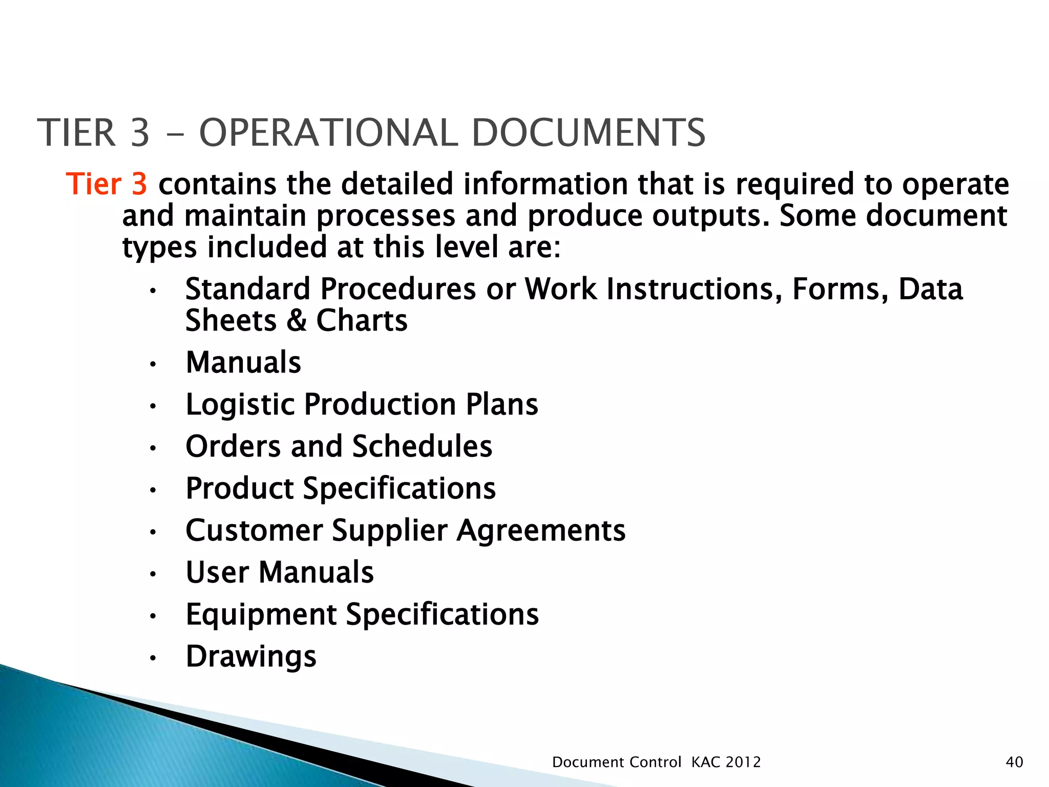 40
TIER 3 - OPERATIONAL DOCUMENTS
Tier 3 contains the detailed information that is required to operate
and maintain processes and produce outputs. Some document
types included at this level are:
• Standard Procedures or Work Instructions, Forms, Data
Sheets & Charts
• Manuals
• Logistic Production Plans
• Orders and Schedules
• Product Specifications
• Customer Supplier Agreements
• User Manuals
• Equipment Specifications
• Drawings
Document Control KAC 2012
 