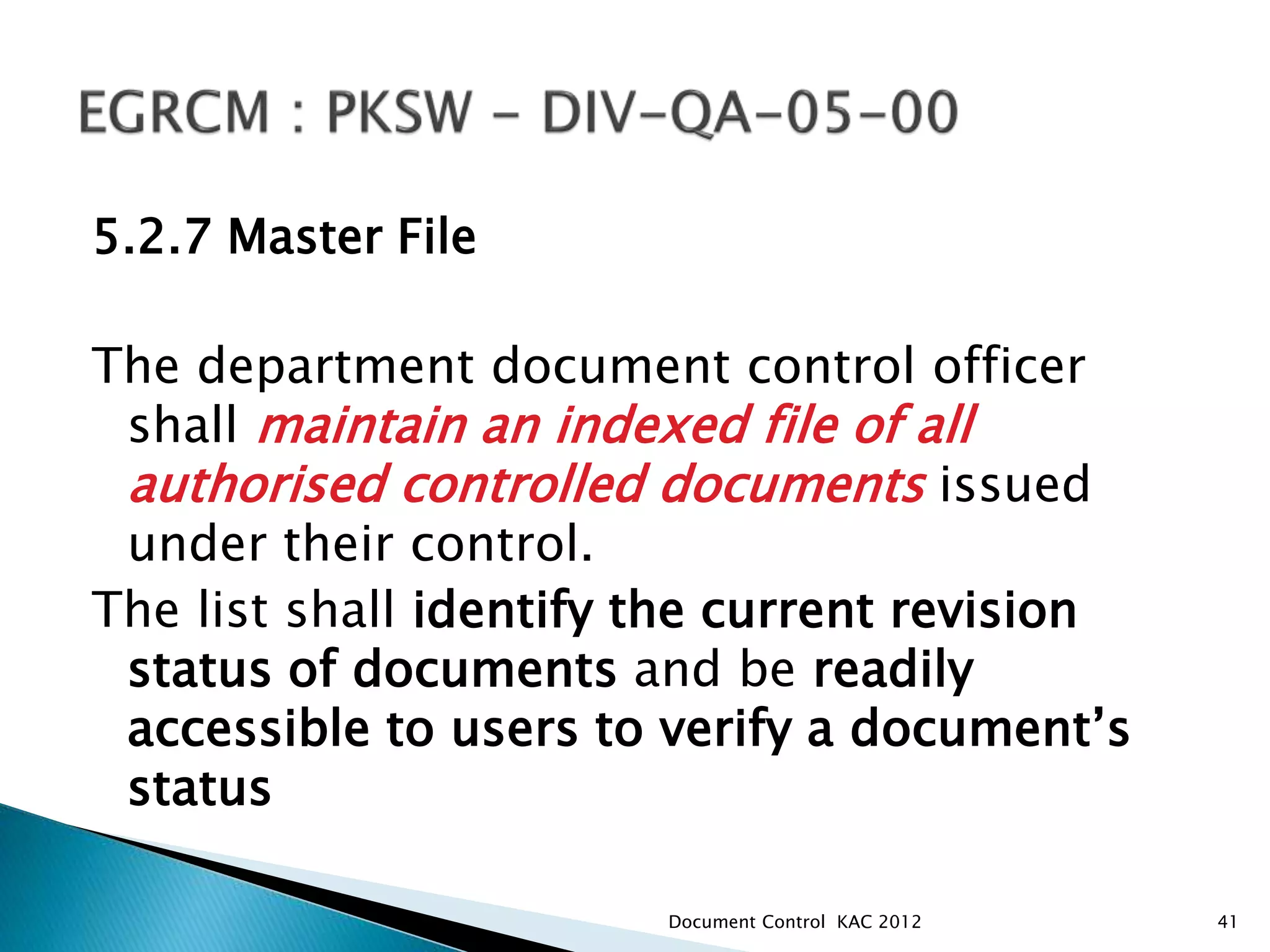 5.2.7 Master File
The department document control officer
shall maintain an indexed file of all
authorised controlled documents issued
under their control.
The list shall identify the current revision
status of documents and be readily
accessible to users to verify a document’s
status
41
Document Control KAC 2012
 