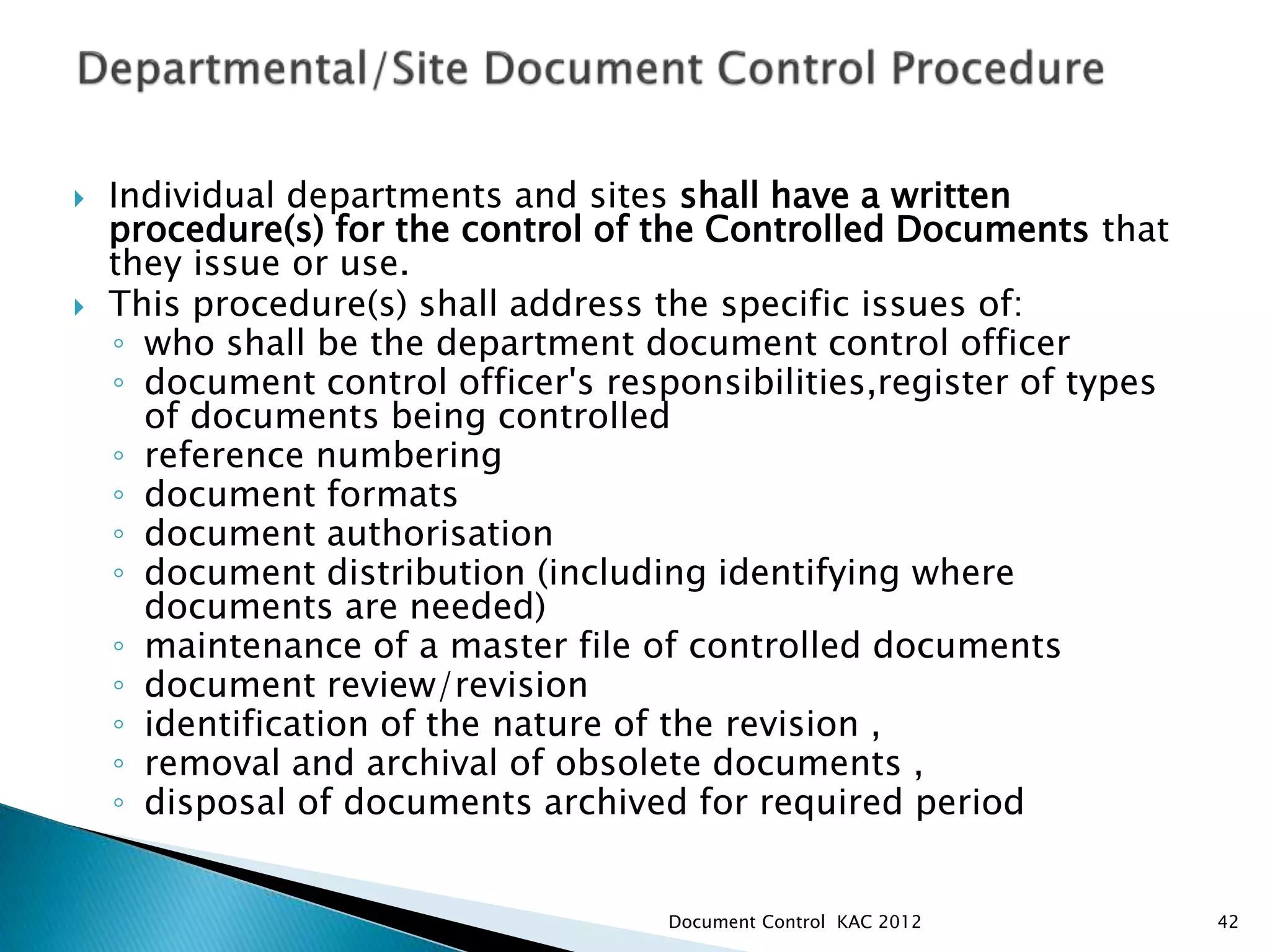  Individual departments and sites shall have a written
procedure(s) for the control of the Controlled Documents that
they issue or use.
 This procedure(s) shall address the specific issues of:
◦ who shall be the department document control officer
◦ document control officer's responsibilities,register of types
of documents being controlled
◦ reference numbering
◦ document formats
◦ document authorisation
◦ document distribution (including identifying where
documents are needed)
◦ maintenance of a master file of controlled documents
◦ document review/revision
◦ identification of the nature of the revision ,
◦ removal and archival of obsolete documents ,
◦ disposal of documents archived for required period
42
Document Control KAC 2012
 