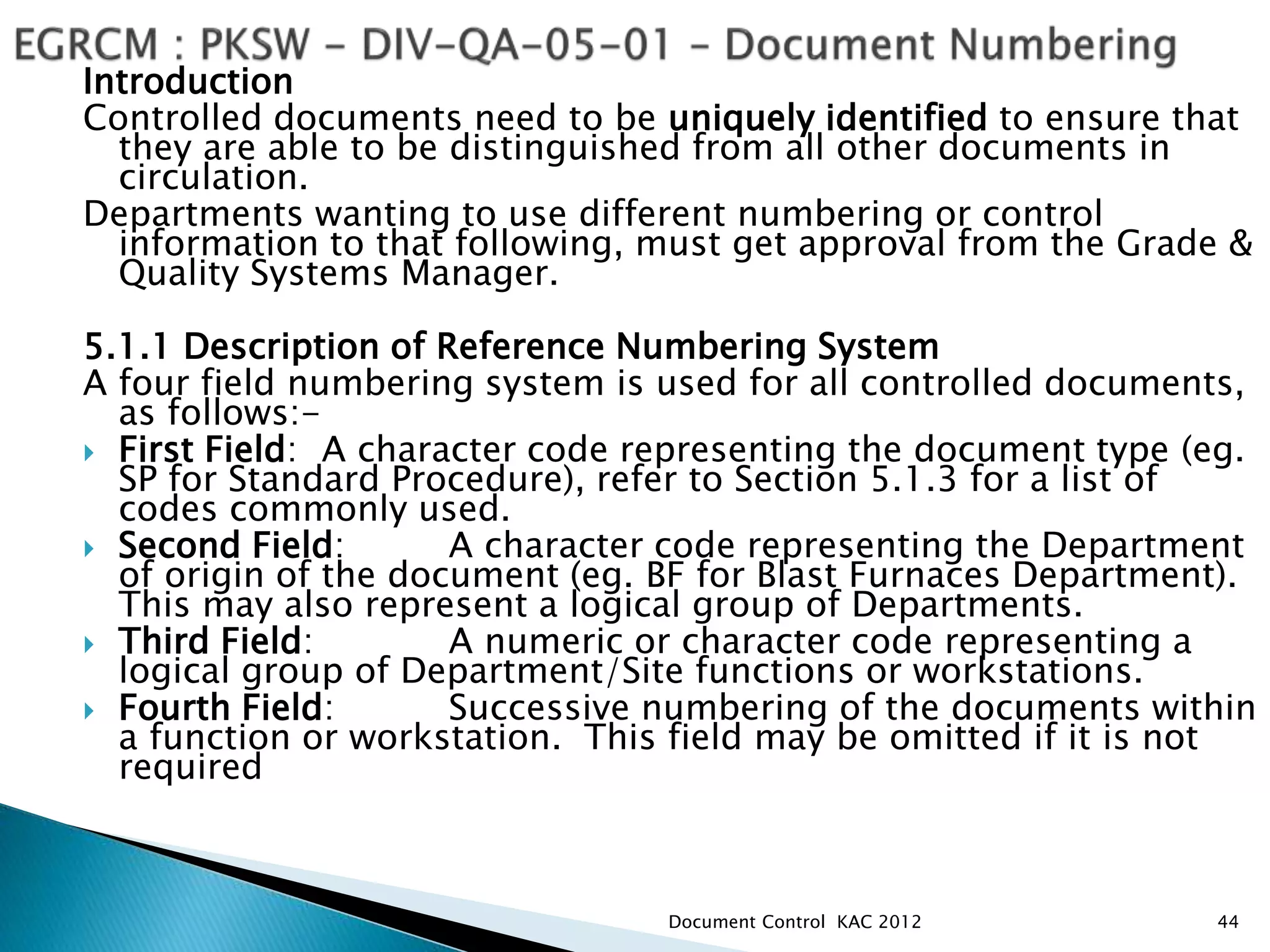 Introduction
Controlled documents need to be uniquely identified to ensure that
they are able to be distinguished from all other documents in
circulation.
Departments wanting to use different numbering or control
information to that following, must get approval from the Grade &
Quality Systems Manager.
5.1.1 Description of Reference Numbering System
A four field numbering system is used for all controlled documents,
as follows:-
 First Field: A character code representing the document type (eg.
SP for Standard Procedure), refer to Section 5.1.3 for a list of
codes commonly used.
 Second Field: A character code representing the Department
of origin of the document (eg. BF for Blast Furnaces Department).
This may also represent a logical group of Departments.
 Third Field: A numeric or character code representing a
logical group of Department/Site functions or workstations.
 Fourth Field: Successive numbering of the documents within
a function or workstation. This field may be omitted if it is not
required
44
Document Control KAC 2012
 
