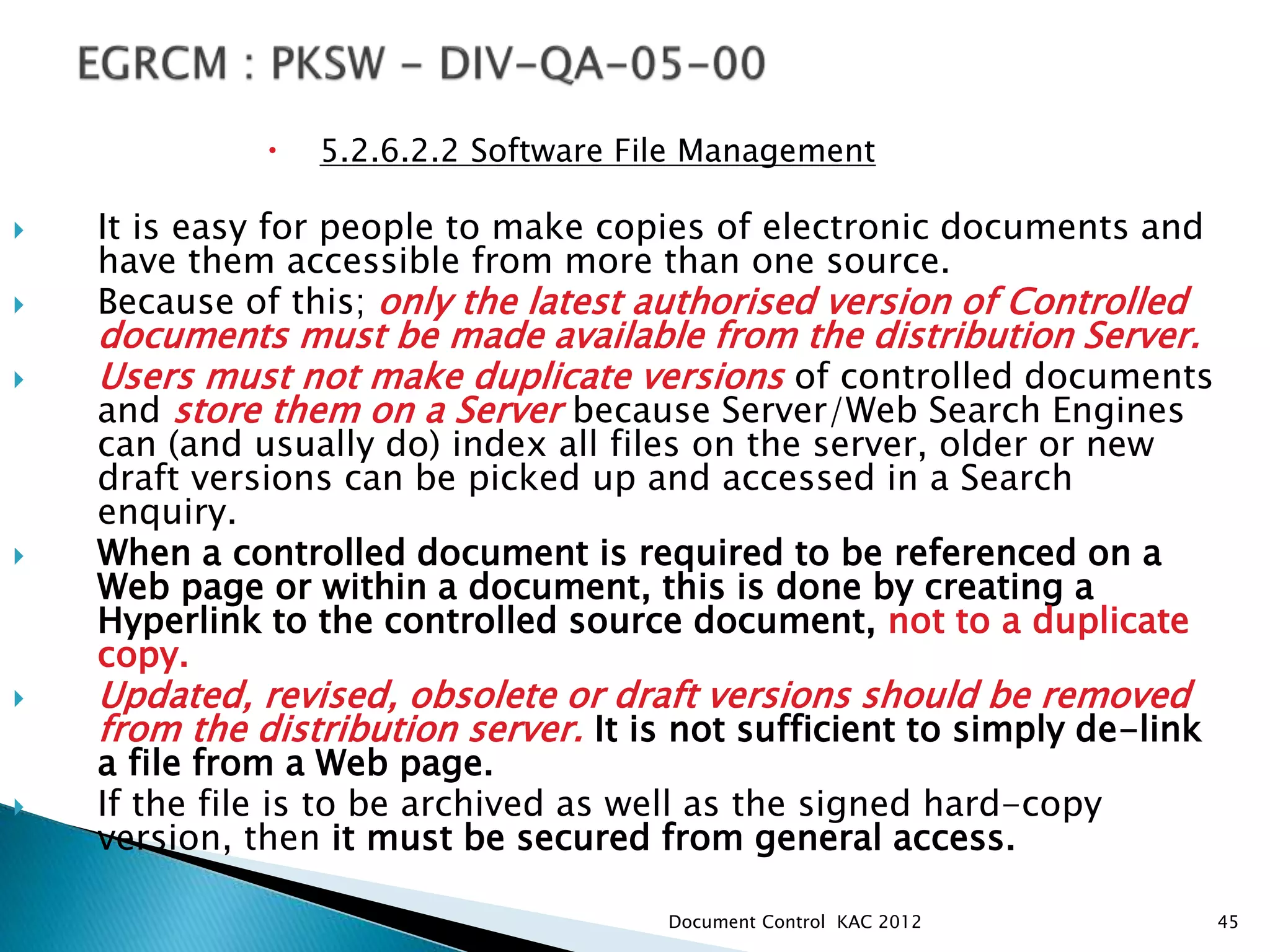  5.2.6.2.2 Software File Management
 It is easy for people to make copies of electronic documents and
have them accessible from more than one source.
 Because of this; only the latest authorised version of Controlled
documents must be made available from the distribution Server.
 Users must not make duplicate versions of controlled documents
and store them on a Server because Server/Web Search Engines
can (and usually do) index all files on the server, older or new
draft versions can be picked up and accessed in a Search
enquiry.
 When a controlled document is required to be referenced on a
Web page or within a document, this is done by creating a
Hyperlink to the controlled source document, not to a duplicate
copy.
 Updated, revised, obsolete or draft versions should be removed
from the distribution server. It is not sufficient to simply de-link
a file from a Web page.
 If the file is to be archived as well as the signed hard-copy
version, then it must be secured from general access.
45
Document Control KAC 2012
 