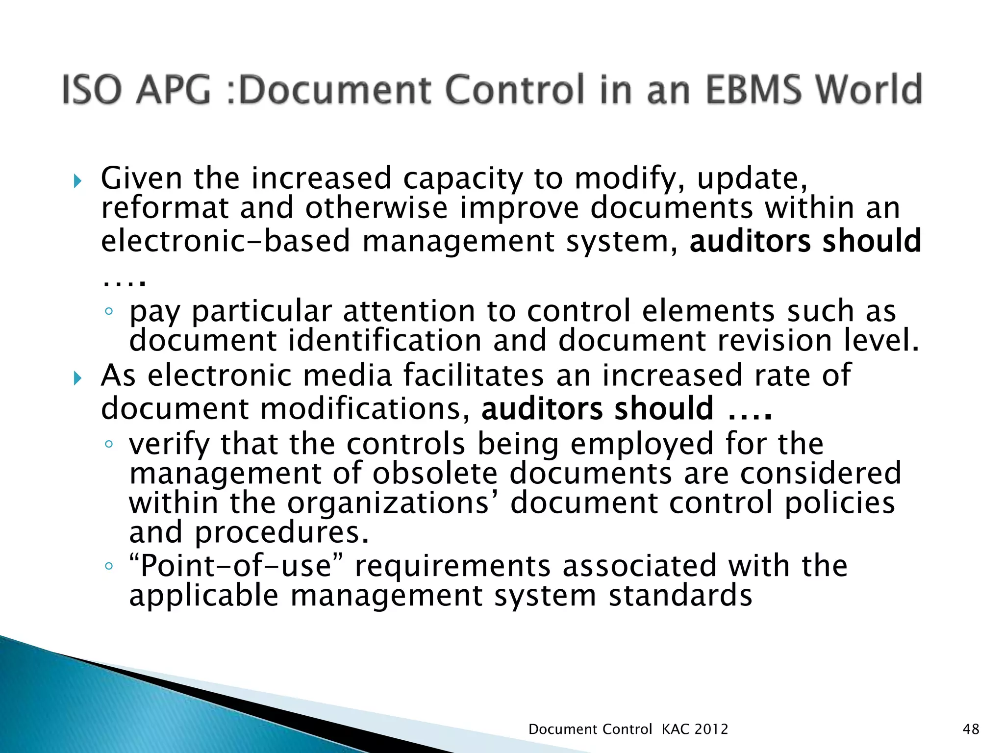  Given the increased capacity to modify, update,
reformat and otherwise improve documents within an
electronic-based management system, auditors should
….
◦ pay particular attention to control elements such as
document identification and document revision level.
 As electronic media facilitates an increased rate of
document modifications, auditors should ….
◦ verify that the controls being employed for the
management of obsolete documents are considered
within the organizations’ document control policies
and procedures.
◦ “Point-of-use” requirements associated with the
applicable management system standards
48
Document Control KAC 2012
 