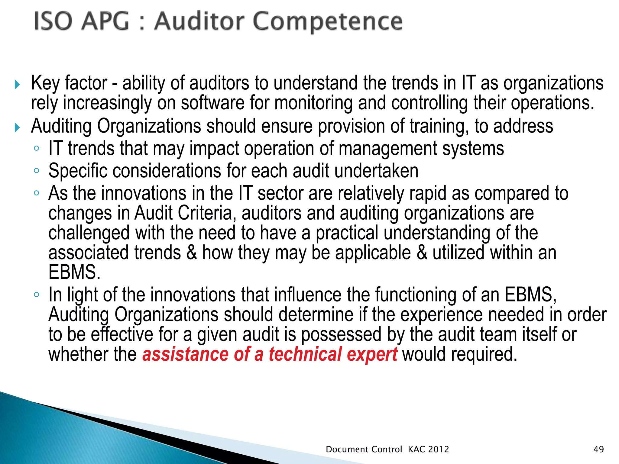  Key factor - ability of auditors to understand the trends in IT as organizations
rely increasingly on software for monitoring and controlling their operations.
 Auditing Organizations should ensure provision of training, to address
◦ IT trends that may impact operation of management systems
◦ Specific considerations for each audit undertaken
◦ As the innovations in the IT sector are relatively rapid as compared to
changes in Audit Criteria, auditors and auditing organizations are
challenged with the need to have a practical understanding of the
associated trends & how they may be applicable & utilized within an
EBMS.
◦ In light of the innovations that influence the functioning of an EBMS,
Auditing Organizations should determine if the experience needed in order
to be effective for a given audit is possessed by the audit team itself or
whether the assistance of a technical expert would required.
49
Document Control KAC 2012
 