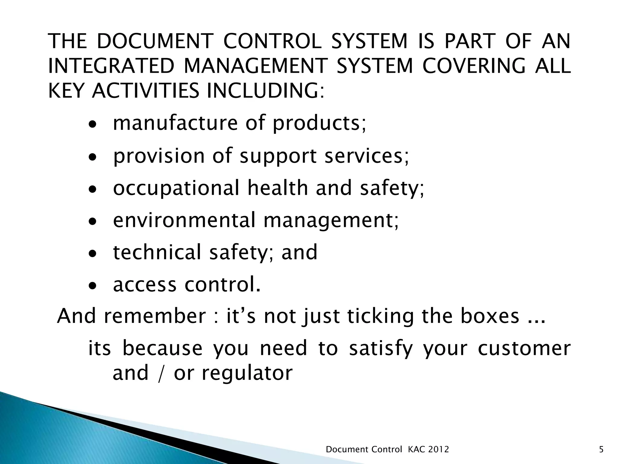 5
THE DOCUMENT CONTROL SYSTEM IS PART OF AN
INTEGRATED MANAGEMENT SYSTEM COVERING ALL
KEY ACTIVITIES INCLUDING:
 manufacture of products;
 provision of support services;
 occupational health and safety;
 environmental management;
 technical safety; and
 access control.
And remember : it’s not just ticking the boxes ...
its because you need to satisfy your customer
and / or regulator
Document Control KAC 2012
 