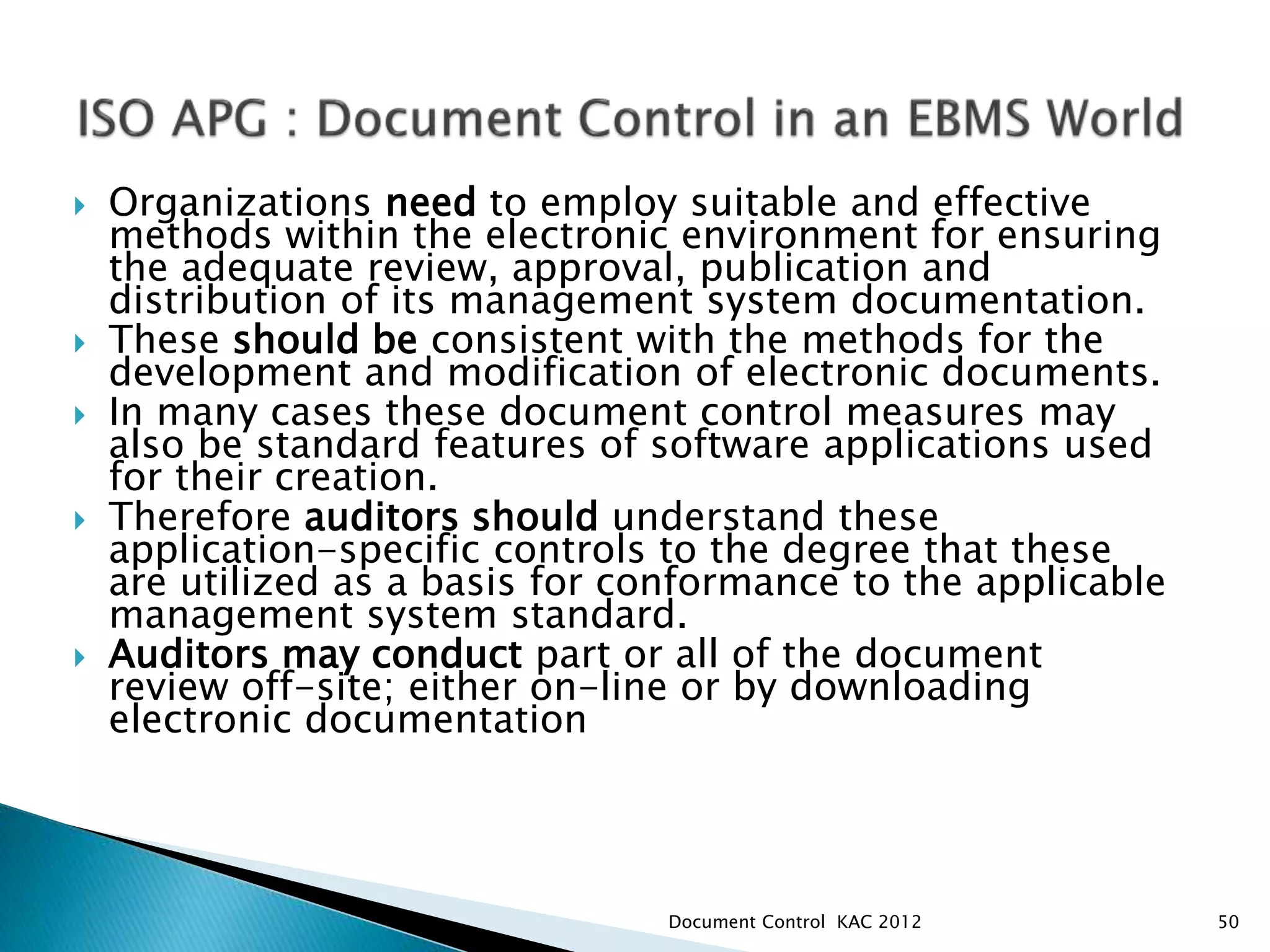  Organizations need to employ suitable and effective
methods within the electronic environment for ensuring
the adequate review, approval, publication and
distribution of its management system documentation.
 These should be consistent with the methods for the
development and modification of electronic documents.
 In many cases these document control measures may
also be standard features of software applications used
for their creation.
 Therefore auditors should understand these
application-specific controls to the degree that these
are utilized as a basis for conformance to the applicable
management system standard.
 Auditors may conduct part or all of the document
review off-site; either on-line or by downloading
electronic documentation
50
Document Control KAC 2012
 
